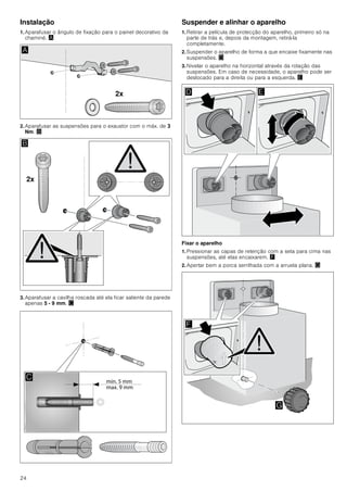 24
Instalação
1. Aparafusar o ângulo de fixação para o painel decorativo da
chaminé. ¨
2. Aparafusar as suspensões para o exaustor com o máx. de 3
Nm. ©
3. Aparafusar a cavilha roscada até ela ficar saliente da parede
apenas 5 - 9 mm. ª
Suspender e alinhar o aparelho
1. Retirar a película de protecção do aparelho, primeiro só na
parte de trás e, depois da montagem, retirá-la
completamente.
2. Suspender o aparelho de forma a que encaixe fixamente nas
suspensões. «
3. Nivelar o aparelho na horizontal através da rotação das
suspensões. Em caso de necessidade, o aparelho pode ser
deslocado para a direita ou para a esquerda. ¬
Fixar o aparelho
1. Pressionar as capas de retenção com a seta para cima nas
suspensões, até elas encaixarem. ®
2. Apertar bem a porca serrilhada com a arruela plana. ¯
[
$
[
%

' (
)
*
 