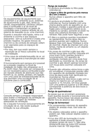 15
Os equipamentos de aquecimento que
consomem o ar ambiente (p.ex. sistemas
de aquecimento a gás, óleo, lenha ou
carvão, esquentadores, cilindros) utilizam
para a combustão o ar do local de
montagem e transportam os gases de
combustão para o exterior através de um
sistema de exaustão (p.ex. uma chaminé).
Quando o exaustor está ligado, retira o ar
ambiente à cozinha e aos espaços
adjacentes - sem ar suficiente é criada uma
pressão negativa. Os gases tóxicos da
chaminé ou da conduta de extração voltam
a ser aspirados para os espaços de
habitação.
■ Por isso, tem que existir sempre a
reposição de ar fresco suficiente no local
da instalação.
■ Uma caixa de entrada/exaustão de ar, só
por si, não garante a manutenção do valor
limite.
O funcionamento sem perigos só é possível
se a pressão negativa no local da
instalação do fogão não ultrapassar os 4
Pa (0,04 mbar). Isto pode ser conseguido
se o ar necessário para a combustão puder
ser reposto através de aberturas que não
fechem (p. ex. portas, janelas), em ligação
com uma caixa de entrada/exaustão de ar,
que permitam uma circulação de ar
suficiente para a combustão.
Consulte sempre a entidade responsável
para avaliar a interligação da ventilação de
toda a casa e sugerir as medidas
adequadas de ventilação.
Se o exaustor funcionar exclusivamente em
circulação de ar, não existe qualquer
limitação na sua utilização.
Perigo de incêndio!
■ A gordura acumulada no filtro pode
incendiar-se.
Limpar o filtro de gorduras pelo menos
de 2 em 2 meses .
Nunca utilizar o aparelho sem filtro de
gorduras.
Perigo de incêndio!
■ A gordura acumulada no filtro pode
incendiar-se. Nunca trabalhe com uma
chama aberta perto do aparelho (p. ex.
flambear). Instalar o aparelho perto de um
fogão para combustíveis sólidos (p.ex.
madeira ou carvão), somente se existir no
local uma cobertura fechada e não
retirável. Não pode haver fagulhas a voar.
Perigo de incêndio!
■ O óleo e a gordura quentes incendeiam-
se rapidamente. Nunca deixe óleo ou
gordura quentes sem vigilância. Nunca
apague fogo com água. Desligue a zona
de cozinhar. Abafe as chamas com uma
tampa, manta de amianto ou um objecto
equivalente.
Perigo de incêndio!
■ As zonas de cozinhar a gás que não
tenham louça para cozinhar colocada em
cima ficam muito quentes durante o
funcionamento. Um aparelho de
ventilação montado por cima pode ficar
danificado ou incendiar-se. As zonas de
cozinhar a gás devem apenas funcionar
com louça para cozinhar colocada em
cima.
Perigo de incêndio!
■ Quando são utilizados vários bicos a gás
em simultâneo, é produzido grande calor.
Um aparelho de ventilação montado por
cima da placa pode ficar danificado ou
incendiar-se. Nunca utilizar
simultaneamente dois bicos a gás com a
chama no máximo por um período
superior a 15 minutos. Um bico grande
com uma potência superior a 5 kW (Wok)
corresponde à potência de dois bicos a
gás normais.
Perigo de queimaduras!
As peças que se encontram acessíveis
ficam quentes durante o funcionamento do
aparelho. Nunca toque nas peças quentes.
Manter fora do alcance das crianças.
Perigo de ferimentos!
■ Os componentes interiores do aparelho
podem ter arestas vivas. Use luvas de
proteção.
Perigo de ferimentos!
■ Os objetos colocados sobre o aparelho
podem cair. Não colocar objetos sobre o
aparelho.
Perigo de ferimentos!
■ A luz dos LED de iluminação é muito
agressiva e pode provocar danos
oculares (grupo de risco 1). Não olhe
diretamente para as luzes LED acesas
durante mais de 100 segundos.
 