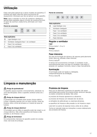 17
Utilização
Estas instruções aplicam-se a vários modelos de aparelhos. É
possível que sejam descritos vários pormenores de
equipamento individuais que não se aplicam ao seu aparelho.
Nota: Ligue o exaustor no início da cozedura e desligue-o
apenas após passados alguns minutos da cozedura terminar.
O vapor da cozinha é, desta forma, eliminado com maior
eficácia.
Painel de comandos
Painel de comandos
Regular o ventilador
Ligar
Prima a tecla 1, 2 ou 3.
Desligar
Prima a tecla 0.
Fase intensiva
No caso de formação de odores e de vapores particularmente
fortes, deve ser utilizada a fase intensiva.
Prima a tecla ˜.
O tempo de funcionamento é limitado. O ventilador muda
automaticamente para uma fase do ventilador mais baixa. É
possível, em qualquer momento, reduzir a fase manualmente.
Iluminação
A iluminação pode ser ligada ou desligada,
independentemente da ventilação.
Prima a tecla A.
Limpeza e manutenção
: Perigo de queimaduras!
O aparelho aquece durante o funcionamento, sobretudo na
zona das lâmpadas. Deixe o aparelho arrefecer antes de o
limpar.
: Perigo de choque elétrico!
A penetração de humidade pode causar choque elétrico.
Limpar o aparelho apenas com um pano húmido. Antes da
limpeza, retire a ficha da tomada ou o fusível da caixa de
fusíveis.
: Perigo de choque eléctrico!
A humidade que se infiltra no aparelho pode dar origem a um
choque eléctrico. Não utilize aparelhos de limpeza a alta
pressão ou de limpeza a vapor.
: Perigo de ferimentos!
Os componentes interiores do aparelho podem ter arestas
vivas. Use luvas de proteção.
Produtos de limpeza
Para que as diferentes superfícies do aparelho não sejam
danificadas pelo produto de limpeza errado, tenha em atenção
os dados constantes da tabela. Não utilize
■ produtos de limpeza agressivos ou abrasivos,
■ produtos de limpeza com elevado teor de álcool,
■ esfregões de palha-de-aço ou esponjas abrasivas,
■ aparelhos de limpeza a alta pressão ou de limpeza a vapor.
Lave bem os panos de esponja novos, antes de os utilizar.
Tenha em atenção todas as indicações e avisos relativamente
aos produtos de limpeza.
Nota explicativa
A Ligar/desligar a luz
0,1 Ventilador desligado/fase 1 do ventilador
2 Fase 2 do ventilador
3 Fase 3 do ventilador


 
Nota explicativa
A Ligar/desligar a luz
0 Ventilador desligado
1 Fase 1 do ventilador
2 Fase 2 do ventilador
3 Fase 3 do ventilador
P Fase intensiva
   3
 