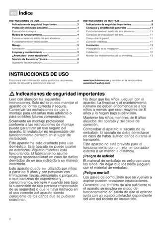 2
Û Índice[es]Instruccionesdeusoymontaje
INSTRUCCIONES DE USO ........................................................ 2
Indicaciones de seguridad importantes.............................. 2
Protección del medio ambiente ........................................... 4
Evacuación ecológica...................................................................4
Modos de funcionamiento.................................................... 4
Funcionamiento en salida de aire al exterior...........................4
Funcionamiento en recirculación................................................4
Manejo.................................................................................... 5
Iluminación......................................................................................5
Limpieza y mantenimiento ................................................... 5
¿Anomalías - como reaccionar?.......................................... 7
Servicio de Asistencia Técnica............................................ 8
Accesorio de recirculación ..........................................................8
INSTRUCCIONES DE MONTAJE ...............................................9
Indicaciones de seguridad importantes ..............................9
Consejos y advertencias generales ...................................11
Funcionamiento en salida de aire al exterior........................ 11
Conducto de evacuación del aire ........................................... 11
Comprobar la pared................................................................... 11
Conexión eléctrica...................................................................... 11
Instalación ............................................................................11
Preparativos de la instalación .................................................. 11
Instalación .................................................................................... 12
Montar los revestimientos de la chimenea............................ 13
INSTRUCCIONES DE USO
Produktinfo
Encontrará más información sobre productos, accesorios,
piezas de repuesto y servicios en internet:
www.bosch-home.com y también en la tienda online:
www.bosch-eshop.com
: Indicaciones de seguridad importantes
Leer con atención las siguientes
instrucciones. Solo así se puede manejar el
aparato de forma correcta y segura.
Conservar las instrucciones de uso y
montaje para utilizarlas más adelante o
para posibles futuros compradores.
Solamente un montaje profesional
conforme a las instrucciones de montaje
puede garantizar un uso seguro del
aparato. El instalador es responsable del
funcionamiento perfecto en el lugar de
instalación.
Este aparato ha sido diseñado para uso
doméstico. Este aparato no puede usarse
en exteriores. Vigilarlo mientras está
funcionando. El fabricante no asume
ninguna responsabilidad en caso de daños
derivados de un uso indebido o un manejo
incorrecto.
Este aparato puede ser utilizado por niños
a partir de 8 años y por personas con
limitaciones físicas, sensoriales o psíquicas,
o que carezcan de experiencia y
conocimientos, siempre y cuando sea bajo
la supervisión de una persona responsable
de su seguridad o que le haya instruido en
el uso correcto del aparato siendo
consciente de los daños que se pudieran
ocasionar.
No dejar que los niños jueguen con el
aparato. La limpieza y el mantenimiento
rutinario no deben encomendarse a los
niños a menos que sean mayores de 8
años y lo hagan bajo supervisión.
Mantener los niños menores de 8 años
alejados del aparato y del cable de
conexión.
Comprobar el aparato al sacarlo de su
embalaje. El aparato no debe conectarse
en caso de haber sufrido daños durante el
transporte.
Este aparato no está previsto para el
funcionamiento con un reloj temporizador
externo o un mando a distancia.
¡Peligro de asfixia!
El material de embalaje es peligroso para
los niños. No dejar que los niños jueguen
con el material de embalaje.
¡Peligro mortal!
Los gases de combustión que se vuelven a
aspirar pueden ocasionar intoxicaciones.
Garantice una entrada de aire suficiente si
el aparato se emplea en modo de
funcionamiento en salida de aire al exterior
junto con un equipo calefactor dependiente
del aire del recinto de instalación.
 