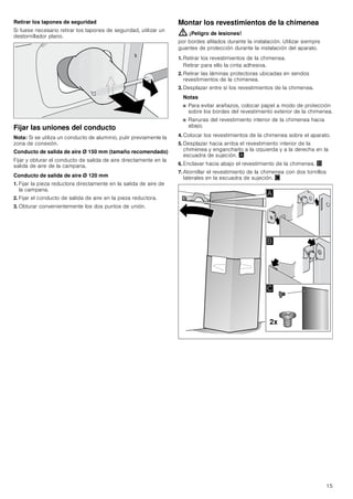 15
Retirar los tapones de seguridad
Si fuese necesario retirar los tapones de seguridad, utilizar un
destornillador plano.
Fijar las uniones del conducto
Nota: Si se utiliza un conducto de aluminio, pulir previamente la
zona de conexión.
Conducto de salida de aire Ø 150 mm (tamaño recomendado)
Fijar y obturar el conducto de salida de aire directamente en la
salida de aire de la campana.
Conducto de salida de aire Ø 120 mm
1. Fijar la pieza reductora directamente en la salida de aire de
la campana.
2. Fijar el conducto de salida de aire en la pieza reductora.
3. Obturar convenientemente los dos puntos de unión.
Montar los revestimientos de la chimenea
: ¡Peligro de lesiones!
por bordes afilados durante la instalación. Utilizar siempre
guantes de protección durante la instalación del aparato.
1. Retirar los revestimientos de la chimenea.
Retirar para ello la cinta adhesiva.
2. Retirar las láminas protectoras ubicadas en sendos
revestimientos de la chimenea.
3. Desplazar entre sí los revestimientos de la chimenea.
Notas
■ Para evitar arañazos, colocar papel a modo de protección
sobre los bordes del revestimiento exterior de la chimenea.
■ Ranuras del revestimiento interior de la chimenea hacia
abajo.
4. Colocar los revestimientos de la chimenea sobre el aparato.
5. Desplazar hacia arriba el revestimiento interior de la
chimenea y engancharlo a la izquierda y a la derecha en la
escuadra de sujeción. ¨
6. Enclavar hacia abajo el revestimiento de la chimenea. ©
7. Atornillar el revestimiento de la chimenea con dos tornillos
laterales en la escuadra de sujeción. ª
[
$
%

 