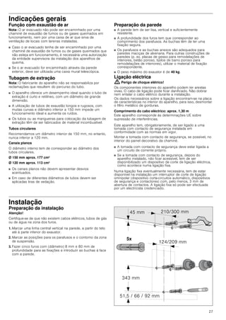 27
Indicações gerais
Função com exaustão de ar
Nota: O ar evacuado não pode ser encaminhado por uma
chaminé de exaustão de fumos ou de gases queimados em
funcionamento, nem por uma caixa de ar que sirva de
ventilação de locais com lareiras instaladas.
■ Caso o ar evacuado tenha de ser encaminhado por uma
chaminé de exaustão de fumos ou de gases queimados que
não esteja em funcionamento, é necessária uma autorização
da entidade supervisora da instalação dos aparelhos de
queima.
■ Se o ar evacuado for encaminhado através da parede
exterior, deve ser utilizada uma caixa mural telescópica.
Tubagem de extração
Nota: O fabricante do aparelho não se responsabiliza por
reclamações que resultem do percurso do tubo.
■ O aparelho oferece um desempenho ideal quando o tubo de
extração é curto e retilíneo, com um diâmetro de grande
dimensão.
■ A utilização de tubos de exaustão longos e rugosos, com
muitas curvas e diâmetro inferior a 150 mm impede um
funcionamento ideal e aumenta os ruídos.
■ Os tubos ou as mangueiras para colocação da tubagem de
extração têm de ser fabricados de material incombustível.
Tubos circulares
Recomendamos um diâmetro interior de 150 mm, no entanto,
nunca inferior a 120 mm.
Canais planos
O diâmetro interno tem de corresponder ao diâmetro dos
tubos circulares.
Ø 150 mm aprox. 177 cm2
Ø 120 mm aprox. 113 cm2
■ Os canais planos não devem apresentar desvios
acentuados.
■ Em caso de diferentes diâmetros de tubos devem ser
aplicadas tiras de vedação.
Preparação da parede
■ A parede tem de ser lisa, vertical e suficientemente
resistente.
■ A profundidade dos furos tem que corresponder ao
comprimento dos parafusos. As buchas têm de ter uma
fixação segura.
■ Os parafusos e as buchas anexos são adequados para
paredes maciças de alvenaria. Para outras construções de
paredes (p. ex. placas de gesso para remodelações de
interiores, betão poroso, tijolos de barro poroso para
remodelações de interiores), utilizar o material de fixação
correspondente.
■ O peso máximo do exaustor é de 40 kg.
Ligação eléctrica
: Perigo de choque elétrico!
Os componentes interiores do aparelho podem ter arestas
vivas. O cabo de ligação pode ficar danificado. Não dobrar
nem entalar o cabo elétrico durante a instalação.
Os dados necessários sobre a ligação encontram-se na placa
de características no interior do aparelho, para isso, desmontar
o filtro metálico de gorduras.
Comprimento do cabo eléctrico: aprox. 1,30 m
Este aparelho corresponde às determinações UE sobre
supressão de interferências.
Este aparelho tem, obrigatoriamente, de ser ligado a uma
tomada com contacto de segurança instalada em
conformidade com as normas em vigor.
Montar a tomada com contacto de segurança, se possível, no
interior do painel decorativo da chaminé.
■ A tomada com contacto de segurança deve estar ligada a
um circuito de corrente próprio.
■ Se a tomada com contacto de segurança, depois do
aparelho instalado, não ficar acessível, tem de ser
disponibilizado um dispositivo de corte de ligação eléctrica,
como acontece numa ligação fixa.
Numa ligação fixa eventualmente necessária, tem de estar
disponível na instalação um interruptor de corte de ligação
omnipolar (dispositivo corta-circuitos automático, dispositivos
de segurança e contactores) com, pelo menos, 3 mm de
abertura de contactos. A ligação fixa só pode ser efectuada
por um electricista credenciado.
Instalação
Preparação da instalação
Atenção!
Certifique-se de que não existem cabos elétricos, tubos de gás
ou de água na zona dos furos.
1. Marcar uma linha central vertical na parede, a partir do teto
até à parte inferior do exaustor.
2. Marcar as posições para os parafusos e o contorno da zona
de suspensão.
3. Fazer cinco furos com (diâmetro) 8 mm e 80 mm de
profundidade para as fixações e introduzir as buchas à face
com a parede.
[
 PP
     PP
 PP
 PP
 PP
 