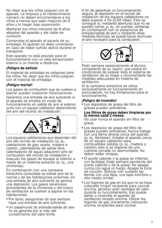 3
No dejar que los niños jueguen con el
aparato. La limpieza y el mantenimiento
rutinario no deben encomendarse a los
niños a menos que sean mayores de 8
años y lo hagan bajo supervisión.
Mantener los niños menores de 8 años
alejados del aparato y del cable de
conexión.
Comprobar el aparato al sacarlo de su
embalaje. El aparato no debe conectarse
en caso de haber sufrido daños durante el
transporte.
Este aparato no está previsto para el
funcionamiento con un reloj temporizador
externo o un mando a distancia.
¡Peligro de asfixia!
El material de embalaje es peligroso para
los niños. No dejar que los niños jueguen
con el material de embalaje.
¡Peligro mortal!
Los gases de combustión que se vuelven a
aspirar pueden ocasionar intoxicaciones.
Garantice una entrada de aire suficiente si
el aparato se emplea en modo de
funcionamiento en salida de aire al exterior
junto con un equipo calefactor dependiente
del aire del recinto de instalación.
Los equipos calefactores que dependen del
aire del recinto de instalación (p. ej.,
calefactores de gas, aceite, madera o
carbón, calentadores de salida libre,
calentadores de agua) adquieren aire de
combustión del recinto de instalación y
evacuan los gases de escape al exterior a
través de un sistema extractor (p. ej., una
chimenea).
En combinación con una campana
extractora conectada se extrae aire de la
cocina y de las habitaciones próximas; sin
una entrada de aire suficiente se genera
una depresión. Los gases venenosos
procedentes de la chimenea o del hueco
de ventilación se vuelven a aspirar en las
habitaciones.
■ Por tanto, asegurarse de que siempre
haya una entrada de aire suficiente.
■ Un pasamuros de entrada/salida de aire
no es garantía por sí solo del
cumplimiento del valor límite.
A fin de garantizar un funcionamiento
seguro, la depresión en el recinto de
instalación de los equipos calefactores no
debe superar 4 Pa (0,04 mbar). Esto se
consigue si, mediante aberturas que no se
pueden cerrar, p. ej., en puertas, ventanas,
en combinación con un pasamuros de
entrada/salida de aire o mediante otras
medidas técnicas, se puede hacer recircular
el aire necesario para la combustión.
Pedir siempre asesoramiento al técnico
competente de su región, que estará en
condiciones de evaluar todo el sistema de
ventilación de su hogar y recomendarle las
medidas adecuadas en materia de
ventilación.
Si la campana extractora se utiliza
exclusivamente en funcionamiento en
recirculación, no hay limitaciones para el
funcionamiento.
¡Peligro de incendio!
■ Los depósitos de grasa del filtro de
grasas pueden prenderse.
Los filtros de grasa deben limpiarse por
lo menos cada 2 meses.
No usar nunca el aparato sin filtro de
grasa.
¡Peligro de incendio!
■ Los depósitos de grasa del filtro de
grasas pueden prenderse. Nunca trabaje
con una llama directa cerca del aparato
(p. ej., flambear). Instalar el aparato cerca
de un equipo calefactor para
combustibles sólidos (p. ej., madera o
carbón) solo si se dispone de una
cubierta cerrada no desmontable. No
deben saltar chispas.
¡Peligro de incendio!
■ El aceite caliente y la grasa se inflaman
con facilidad. Estar siempre pendiente del
aceite caliente y de la grasa. No apagar
nunca con agua un fuego. Apagar la zona
de cocción. Sofocar con cuidado las
llamas con una tapa, una tapa extintora u
otro medio similar.
¡Peligro de incendio!
■ Los fogones de gas en los que no se haya
colocado ningún recipiente para cocinar
encima, generan gran cantidad de calor
durante su funcionamiento. Eso puede
dañar o incendiar el aparato de
ventilación situado encima. Utilizar los
fogones de gas únicamente colocando
encima recipientes para cocinar.
¡Peligro de incendio!
 