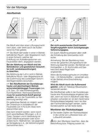 11
Vor der Montage
Abluftbetrieb
Bei nicht ausreichender Zuluft besteht
Vergiftungsgefahr durch zurückgesaugte
Verbrennungsgase.
Ein Zuluft-/Abluftmauerkasten allein stellt
die Einhaltung des Grenzwertes nicht
sicher.
Anmerkung: Bei der Beurteilung muss
immer der gesamte Lüftungsverbund der
Wohnung beachtet werden. Bei Betrieb von
Kochgeräten, z. B. Kochmulde und Gas-
herd wird diese Regel nicht
angewendet.
Wenn die Dunstabzugshaube im Umluftbe-
trieb – mit Aktivkohlefilter – verwendet wird,
ist der Betrieb ohne Einschränkung
möglich.
Wird die Abluft durch die Außenwand
geleitet, sollte ein Teleskop-Mauerkasten
verwendet werden.
Bei Abluftbetrieb sollte in der Dunstabzugs-
haube eine Rückstauklappe eingebaut wer-
den, wenn sie nicht im Abluftrohr oder Mau-
erkasten vorhanden ist. Ist dem Gerät keine
Rückstauklappe beigelegt, kann sie über
den Fachhandel bezogen werden. (siehe
Sonderzubehör auf der letzte Seite).
Montieren der Rückstauklappe
❑ Die beiden Zapfen der Rückstauklappe
in die Löcher am Luftstutzen bzw. am
Luftaustritt einrasten.
ṇVor dem Montieren beachten, dass die
Beschriftung bzw. Prägung aussen ist.
Die Abluft wird über einen Lüftungsschacht
nach oben, oder direkt durch die Außen-
wand ins Freie geleitet.
D Die Abluft darf weder in einen in Betrieb
befindlichen Rauch- oder Abgaskamin noch
in einen Schacht, welcher der
Entlüftung von Aufstellungsräumen von
Feuerstätten dient, abgegeben werden.
Bei der Ableitung von Abluft sind die
Behördlichen und gesetzlichen Vorschrif-
ten (z.B. Landesbauordnungen)
zu beachten.
Bei Abführung der Luft in nicht in Betrieb
befindliche Rauch- oder Abgaskamine ist
die Zustimmung des zuständigen Schorn-
steinfegermeisters einzuholen.
D Bei Abluftbetrieb der Dunstabzugs-
haube und gleichzeitigem Betrieb
schornsteinabhängiger Feuerungen (wie
z. B. Gas-, Öl- oder Kohleheizgeräte,
Durchlauferhitzer, Warmwasserbereiter)
muss für ausreichend Zuluft gesorgt
werden, die von der Feuerstätte zur Ver-
brennung benötigt wird.
Ein gefahrloser Betrieb ist möglich, wenn
der Unterdruck im Aufstellraum der
Feuerstätte von 4 Pa (0,04 mbar) nicht
überschritten wird.
Dies kann erreicht werden, wenn durch
nicht verschließbare Öffnungen, z. B. in
Türen, Fenstern und in Verbindung mit
Zuluft-/Abluftmauerkasten oder durch
andere techn. Maßnahmen, wie gegenseiti-
ge Verriegelung o. ä., die Verbrennungsluft
nachströmen kann.
5750.197 457+458.Bo/Si.qxd 24.01.2005 10:08 Uhr Seite 11
 