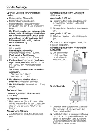 12
Vor der Montage
Optimale Leistung der Dunstabzugs-
haube:
❑ Kurzes, glattes Abzugsrohr.
❑ Möglichst wenig Rohrbogen.
❑ Möglichst große Rohrdurchmesser
(am besten 150 mm l) und große Rohr-
bogen.
Der Einsatz von langen, rauhen Abluft-
rohren, vielen Rohrbögen oder kleine-
ren Rohrdurchmessern führt zu einer
Abweichung von der optimalen Luft-
leistung und gleichzeitig zu einer
Geräuscherhöhung
❑ Rundrohre:
Wir empfehlen
Einmotorige Ausführung:
Innendurchmesser mind. 120 mm,
Zweimotorige Ausführung:
Innendurchmesser mind. 150 mm.
❑ Flachkanäle müssen einen gleichwer-
tigen Innenquerschnitt wie Rundrohre
mit 120/150 mm Innendurchmesser
haben.
Sie sollten keine scharfen Umlenkun-
gen haben.
120 mm l ca. 113 cm2
150 mm l ca. 177 cm2
❑ Bei abweichenden Rohrdurch-
messern: Dichtstreifen einsetzen.
❑ Bei Abluftbetrieb für ausreichend Zuluft
sorgen.
Rohranschluss
Dunstabzugshauben mit Luftaustritt
l 120 mm:
Abzugsrohr l 100 mm
❑ Reduzierstutzen (siehe Sonderzubehör
auf der letzten Seite) auf den Luftstutzen
stecken und daran das Abluftrohr be-
festigen.
Abzugsrohr l 120 mm
❑ Abluftrohr direkt am Luftstutzen befesti-
gen.
Dunstabzugshauben mit Luftaustritt
l 150 mm:
Abzugsrohr l 120 mm
❑ Reduzierstutzen (siehe Sonderzubehör
auf der letzten Seite) am Luftaustritt
befestigen.
❑ Abzugsrohr am Reduzierstutzen befesti-
gen.
Abzugsrohr l 150 mm
❑ Abluftrohr direkt am Luftaustritt befesti-
gen.
ṇ Ist eine Rückstauklappe montiert, die
Funktion überprüfen.
Dunstabzugshauben mit rechteckigem
Luftaustritt:
❑ Den beiliegenden
Luftstutzen über
dem Luftaustritt
festschrauben.
Umluftbetrieb
❑ Die durch einen zusätzlichen Aktivkohle-
filter gereinigt Luft wird wieder in den
Raum zurückgeführt.
❑ Bei Umluftbetrieb ist die Ausblasöffnung
durch ein Schutzgitter (siehe Sonderzu-
behör auf der letzten Seite) zu sichern
um eine mechanische oder elektrische
Gefährdung zu vermeiden.
5750.197 457+458.Bo/Si.qxd 24.01.2005 10:08 Uhr Seite 12
 