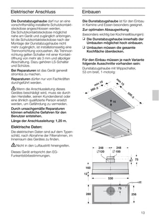 13
Die Dunstabzugshaube darf nur an eine
vorschriftsmäßig installierte Schutzkontakt-
steckdose angeschlossen werden.
Die Schutzkontaktsteckdose möglichst
nahe am Gerät und zugänglich anbringen.
Ist die Schutzkontaktsteckdose nach der
Montage der Dunstabzugshaube nicht
mehr zugänglich, ist installationsseitig eine
Trennvorrichtung vorzusehen. Als Trennvor-
richtung gelten Schalter mit einer Kontakt-
öffnung von mehr als 3 mm und allpoliger
Abschaltung. Dazu gehören LS-Schalter
und Schütze.
Bei Reparaturen ist das Gerät generell
stromlos zu machen.
Reparaturen dürfen nur von Fachkräften
durchgeführt werden.
ṇWenn die Anschlussleitung dieses
Gerätes beschädigt wird, muss sie durch
den Hersteller, seinen Kundendienst oder
eine ähnlich qualifizierte Person ersetzt
werden, um Gefährdung zu vermeiden.
Durch unsachgemäße Reparaturen
können erhebliche Gefahren für den
Benutzer entstehen.
Länge der Anschlussleitung: 1,20 m.
Elektrische Daten:
Die elektrischen Daten sind auf dem Typen-
schild, nach Abnahme der Filterrahmen, im
Innenraum des Gerätes zu finden.
ṇNicht in den Luftaustritt hineingreifen.
Dieses Gerät entspricht den EG-
Funkentstörbestimmungen.
Elektrischer Anschluss
Die Dunstabzugshaube ist für den Einbau
in Kamine und Essen besonders geeignet.
Zur optimalen Absaugwirkung
(besonders wichtig bei Kochinsellösungen):
❑ Die Dunstabzugshaube innerhalb der
Umbauten möglichst hoch einbauen.
❑ Umbauten müssen die gesamte
Kochfläche überdecken.
Für den Einbau müssen je nach Variante
folgende Ausschnitte vorhanden sein:
Dunstabzugshaube mit Wippschalter,
53 cm breit, 1-motorig:
160
47 75
120
248 248
75
100
280
530
12
256
min 10
m
in
15
500
-3
260 -3
16
Einbauen
5750.197 457+458.Bo/Si.qxd 24.01.2005 10:08 Uhr Seite 13
 