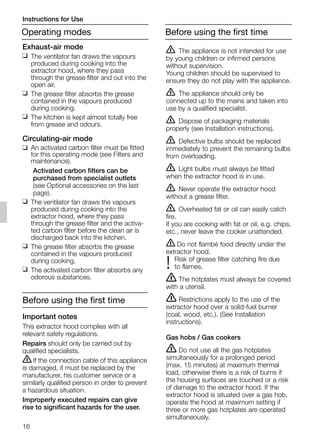 16
ṇ The appliance is not intended for use
by young children or infirmed persons
without supervision.
Young children should be supervised to
ensure they do not play with the appliance.
ṇ The appliance should only be
connected up to the mains and taken into
use by a qualified specialist.
ṇ Dispose of packaging materials
properly (see Installation instructions).
ṇ Defective bulbs should be replaced
immediately to prevent the remaining bulbs
from overloading.
ṇ Light bulbs must always be fitted
when the extractor hood is in use.
ṇ Never operate the extractor hood
without a grease filter.
ṇ Overheated fat or oil can easily catch
fire.
If you are cooking with fat or oil, e.g. chips,
etc., never leave the cooker unattended.
ṇ Do not flambé food directly under the
extractor hood.
Risk of grease filter catching fire due
! to flames.
ṇ The hotplates must always be covered
with a utensil.
ṇ Restrictions apply to the use of the
extractor hood over a solid-fuel burner
(coal, wood, etc.). (See Installation
instructions).
Gas hobs / Gas cookers
ṇ Do not use all the gas hotplates
simultaneously for a prolonged period
(max. 15 minutes) at maximum thermal
load, otherwise there is a risk of burns if
the housing surfaces are touched or a risk
of damage to the extractor hood. If the
extractor hood is situated over a gas hob,
operate the hood at maximum setting if
three or more gas hotplates are operated
simultaneously.
Exhaust-air mode
❑ The ventilator fan draws the vapours
produced during cooking into the
extractor hood, where they pass
through the grease filter and out into the
open air.
❑ The grease filter absorbs the grease
contained in the vapours produced
during cooking.
❑ The kitchen is kept almost totally free
from grease and odours.
Circulating-air mode
❑ An activated carbon filter must be fitted
for this operating mode (see Filters and
maintenance).
Activated carbon filters can be
purchased from specialist outlets
(see Optional accessories on the last
page).
❑ The ventilator fan draws the vapours
produced during cooking into the
extractor hood, where they pass
through the grease filter and the activa-
ted carbon filter before the clean air is
discharged back into the kitchen.
❑ The grease filter absorbs the grease
contained in the vapours produced
during cooking.
❑ The activated carbon filter absorbs any
odorous substances.
Before using the first time
Important notes
This extractor hood complies with all
relevant safety regulations.
Repairs should only be carried out by
qualified specialists.
ṇIf the connection cable of this appliance
is damaged, it must be replaced by the
manufacturer, his customer service or a
similarly qualified person in order to prevent
a hazardous situation.
Improperly executed repairs can give
rise to significant hazards for the user.
Operating modes
Instructions for Use
Before using the first time
5750.197 457+458.Bo/Si.qxd 24.01.2005 10:08 Uhr Seite 16
 