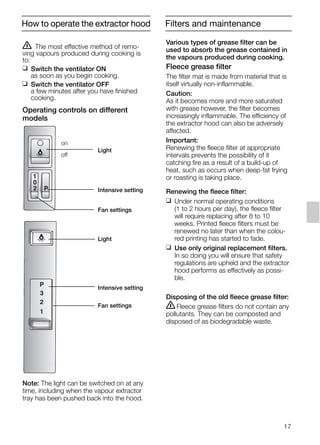 17
ṇ The most effective method of remo-
ving vapours produced during cooking is
to:
❑ Switch the ventilator ON
as soon as you begin cooking.
❑ Switch the ventilator OFF
a few minutes after you have finished
cooking.
Operating controls on different
models
Note: The light can be switched on at any
time, including when the vapour extractor
tray has been pushed back into the hood.
3
P
1
2
1
P
0
2
Light
Intensive setting
Fan settings
on
off
Light
Intensive setting
Fan settings
Various types of grease filter can be
used to absorb the grease contained in
the vapours produced during cooking.
Fleece grease filter
The filter mat is made from material that is
itself virtually non-inflammable.
Caution:
As it becomes more and more saturated
with grease however, the filter becomes
increasingly inflammable. The efficiency of
the extractor hood can also be adversely
affected.
Important:
Renewing the fleece filter at appropriate
intervals prevents the possibility of it
catching fire as a result of a build-up of
heat, such as occurs when deep-fat frying
or roasting is taking place.
Renewing the fleece filter:
❑ Under normal operating conditions
(1 to 2 hours per day), the fleece filter
will require replacing after 8 to 10
weeks. Printed fleece filters must be
renewed no later than when the colou-
red printing has started to fade.
❑ Use only original replacement filters.
In so doing you will ensure that safety
regulations are upheld and the extractor
hood performs as effectively as possi-
ble.
Disposing of the old fleece grease filter:
ṇFleece grease filters do not contain any
pollutants. They can be composted and
disposed of as biodegradable waste.
How to operate the extractor hood Filters and maintenance
5750.197 457+458.Bo/Si.qxd 24.01.2005 10:08 Uhr Seite 17
 