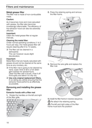 18
Filters and maintenance
2. Press the retaining spring and remove
the filter frame.
3. Remove the wire grille and replace the
filter mat.
4.Install the filter frame in reverse sequence.
ṇRe-attach the retaining spring.
ṇThe left and right sides of the filter
frame must lock into position!
Metal grease filter
The filter mat is made of non-combustible
metal.
Caution:
As it becomes more and more saturated
with grease, the filter also becomes
increasingly inflammable. The efficiency of
the extractor hood can also be adversely
affected.
Important:
Clean the metal grease filter at regular
intervals.
Cleaning the metal filter:
Under normal operating conditions (1 to 2
hours per day), the metal grease filter will
require cleaning after 8 to 10 weeks.
❑ The filter can be cleaned in a
dishwasher.
This can however cause slight
discoloration.
Important:
Metal filters that are heavily saturated with
grease should not be cleaned at the same
time as any crockery, etc.
❑ If the filter mat is going to be cleaned by
hand, soak it first of all in a hot deter-
gent solution for several hours.
Clean the filter with a brush, rinse it off
thoroughly and allow it to drip dry.
❑ Use only original replacement filters.
In so doing you will be ensuring that the
extractor hood performs as effectively
as possible.
Removing and installing the grease
filter
Extractor hoods with a filter mat:
1. Rotate the handles on the left and right
of the filter grille.
5750.197 457+458.Bo/Si.qxd 24.01.2005 10:08 Uhr Seite 18
 