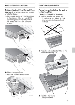 19
Filters and maintenance
Extractor hoods with two filter cartridges:
Warning: The halogen bulbs must be swit-
ched off and cool.
1. Depress the detent on the grease filters
in the direction of the arrow and fold
down the grease filter slightly. Detach
the grease filter by pulling it towards
yourself.
2. Clean the grease filters.
3. Re-insert the clean grease filters.
Removing and installing the activa-
ted carbon filter
Extractor hoods with a filter mat:
1. Remove the filter; see grease filter.
❑The wire grille is no longer required
when an activated carbon filter is
installed.
2. Place the activated carbon filter on the
filter mat and clamp it in.
3. Install the filter frame.
❑See grease filter.
Activated carbon filter
5750.197 457+458.Bo/Si.qxd 24.01.2005 10:08 Uhr Seite 19
 