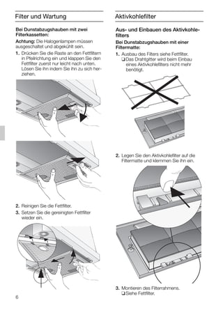Filter und Wartung
Bei Dunstabzugshauben mit zwei
Filterkassetten:
Achtung: Die Halogenlampen müssen
ausgeschaltet und abgekühlt sein.
1. Drücken Sie die Raste an den Fettfiltern
in Pfeilrichtung ein und klappen Sie den
Fettfilter zuerst nur leicht nach unten.
Lösen Sie ihn indem Sie ihn zu sich her-
ziehen.
2. Reinigen Sie die Fettfilter.
3. Setzen Sie die gereinigten Fettfilter
wieder ein.
Aus- und Einbauen des Aktivkohle-
filters
Bei Dunstabzugshauben mit einer
Filtermatte:
1. Ausbau des Filters siehe Fettfilter.
❑Das Drahtgitter wird beim Einbau
eines Aktivkohlefilters nicht mehr
benötigt.
2. Legen Sie den Aktivkohlefilter auf die
Filtermatte und klemmen Sie ihn ein.
3. Montieren des Filterrahmens.
❑Siehe Fettfilter.
6
Aktivkohlefilter
5750.197 457+458.Bo/Si.qxd 24.01.2005 10:08 Uhr Seite 6
 