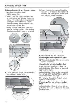 20
Activated carbon filter
5. Insert the activated carbon filter at the
rear, fold up and lock in the middle with
the wing nut. If the spacer rail has been
removed, it must be re-installed.
6. Re-insert the two filter cartridges.
Removing the activated carbon filter:
❑ The activated carbon filter is removed in
reverse sequence.
Changing the activated carbon filter:
If used normally (1 to 2 hours daily), the
activated carbon filter should be changed
approx. once a year.
Activated carbon filters can be purchased
from SPECIALIST OUTLETS (see optional
accessories on the last page).
Use original filters only. This will ensure
optimum performance.
Disposing of the old activated carbon
filter:
Activated carbon filters do not contain any
pollutants. They can be disposed of e.g. as
residual waste.
Extractor hoods with two filter cartridges:
1. Remove the filter cartridge.
❑See grease filter.
2. Insert the screw through the wing nut
and the sleeve and screw in the middle
screw in the false bottom (required only
during the initial installation). Screw,
sleeve and wing nut are enclosed with
the activated carbon filter.
3. Using a screwdriver, press in the two
lugs on the false bottom. If a spacer rail
has been installed, it must be removed.
4. Tape over the activated carbon filter with
the enclosed sealing strip.
5750.197 457+458.Bo/Si.qxd 24.01.2005 10:08 Uhr Seite 20
 