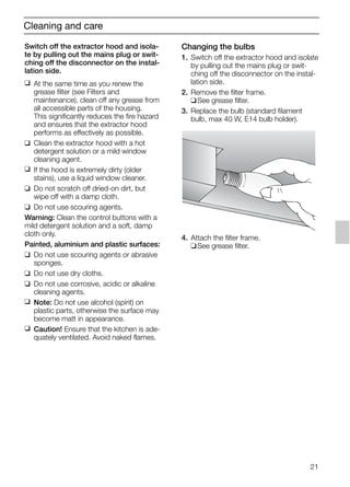 21
Cleaning and care
Switch off the extractor hood and isola-
te by pulling out the mains plug or swit-
ching off the disconnector on the instal-
lation side.
❑ At the same time as you renew the
grease filter (see Filters and
maintenance), clean off any grease from
all accessible parts of the housing.
This significantly reduces the fire hazard
and ensures that the extractor hood
performs as effectively as possible.
❑ Clean the extractor hood with a hot
detergent solution or a mild window
cleaning agent.
❑ If the hood is extremely dirty (older
stains), use a liquid window cleaner.
❑ Do not scratch off dried-on dirt, but
wipe off with a damp cloth.
❑ Do not use scouring agents.
Warning: Clean the control buttons with a
mild detergent solution and a soft, damp
cloth only.
Painted, aluminium and plastic surfaces:
❑ Do not use scouring agents or abrasive
sponges.
❑ Do not use dry cloths.
❑ Do not use corrosive, acidic or alkaline
cleaning agents.
❑ Note: Do not use alcohol (spirit) on
plastic parts, otherwise the surface may
become matt in appearance.
❑ Caution! Ensure that the kitchen is ade-
quately ventilated. Avoid naked flames.
Changing the bulbs
1. Switch off the extractor hood and isolate
by pulling out the mains plug or swit-
ching off the disconnector on the instal-
lation side.
2. Remove the filter frame.
❑See grease filter.
3. Replace the bulb (standard filament
bulb, max 40 W, E14 bulb holder).
4. Attach the filter frame.
❑See grease filter.
5750.197 457+458.Bo/Si.qxd 24.01.2005 10:08 Uhr Seite 21
 