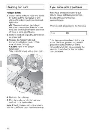 22
If you have any questions or if a fault
occurs, please call Customer Service.
(See list of Customer Service
representatives).
When you call, please quote the following:
Enter the relevant numbers into the box
above. The E-Nr. (product no.) and FD
(production date) are shown on the
nameplate which can be seen inside the
extractor hood after the filter frame has
been detached.
E-Nr. FD
Halogen bulbs:
1. Switch off the extractor hood and isolate
by pulling out the mains plug or swit-
ching off the disconnector on the instal-
lation side.
ṇ When switched on, the halogen
bulbs become very hot. Even for some
time after the bulbs have been switched
off there is still a risk of burns.
2. Remove the bulb ring with a screwdriver
or similar tool.
3. Replace the halogen light bulb
(conventional halogen bulb, 12 Volt,
max. 20 Watt, G4 cap).
Caution: Refer to for plug-in
lampholder.
Take hold of the bulb with a clean cloth.
4. Re-insert the bulb ring.
5. Plug the appliance into the mains or
switch it on at the fuse box.
Note: If the light does not function, check
that the bulbs have been inserted correctly.
If you encounter a problemCleaning and care
5750.197 457+458.Bo/Si.qxd 24.01.2005 10:08 Uhr Seite 22
 