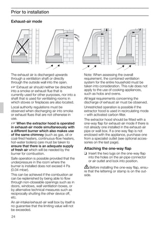 Exhaust-air mode
Note: When assessing the overall
requirement, the combined ventilation
system for the entire household must be
taken into consideration. This rule does not
apply to the use of cooking appliances,
such as hobs and ovens.
All legal requirements concerning the
discharge of exhaust air must be observed.
Unrestricted operation is possible if the
extractor hood is used in recirculating mode
– with activated carbon filter.
The extractor hood should be fitted with a
one-way flap for exhaust-air mode if there is
not already one installed in the exhaust-air
pipe or wall box. If a one-way flap is not
enclosed with the appliance, purchase one
from a specialist outlet (see optional acces-
sories on the last page).
Attaching the one-way flap
❑ Insert the two lugs on the one-way flap
into the holes on the air-pipe connector
or air outlet and lock into position.
ṇBefore installing the one-way flap, ensu-
re that the lettering or stamp is on the out-
side.
Prior to installation
24
The exhaust air is discharged upwards
through a ventilation shaft or directly
through the outside wall into the open.
D Exhaust air should neither be directed
into a smoke or exhaust flue that is
currently used for other purposes, nor into a
shaft that is used for ventilating rooms in
which stoves or fireplaces are also located.
Local authority regulations must be
observed when discharging air into smoke
or exhaust flues that are not otherwise in
use.
D When the extractor hood is operated
in exhaust-air mode simultaneously with
a different burner which also makes use
of the same chimney (such as gas, oil or
coal-fired heaters, continuous-flow heaters,
hot-water boilers) care must be taken to
ensure that there is an adequate supply
of fresh air which will be needed by the
burner for combustion.
Safe operation is possible provided that the
underpressure in the room where the
burner is installed does not exceed 4 Pa
(0.04 mbar).
This can be achieved if the combustion air
can be replenished by being able to flow
through non-closeable openings such as in
doors, windows, wall ventilation boxes, or
by alternative technical measures such as
reciprocally shutting the other device off,
etc.
An air-intake/exhaust-air wall box by itself is
no guarantee that the limiting value will not
be exceeded.
5750.197 457+458.Bo/Si.qxd 24.01.2005 10:08 Uhr Seite 24
 