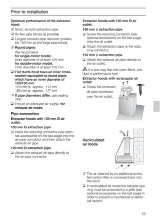 Optimum performance of the extractor
hood:
❑ Short, smooth extraction pipe.
❑ As few pipe bends as possible.
❑ Largest possible pipe diameter (prefera-
bly 150 mm ø) and large pipe bends.
❑ Round pipes:
We recommend
for single-motor model,
inner diameter of at least 120 mm
for double-motor model.
inner diameter of at least 150 mm
❑ Flat ducts must have an inner cross-
section equivalent to round pipes
which have an inner diameter of
120/150 mm.
120 mm l approx. 113 cm2
150 mm l approx. 177 cm2
❑ If pipe diameters differ: use sealing
strip.
❑ Ensure an adequate air supply for
exhaust-air mode.
Pipe connection
Extractor hoods with 120 mm Ø air
outlet:
100 mm Ø extraction pipe
❑ Insert the reducing connector (see optio-
nal accessories on the last page) into the
air-pipe connector and then attach the
exhaust-air pipe.
120 mm Ø extraction pipe
❑ Attach the exhaust-air pipe directly to
the air-pipe connector.
Extractor hoods with 150 mm Ø air
outlet:
150 mm l extraction pipe
❑ Screw the reducing connector (see
optional accessories on the last page)
onto the air outlet.
❑ Attach the extraction pipe to the redu-
cing connector.
150 mm l extraction pipe
❑ Attach the exhaust-air pipe directly to
the air outlet..
ṇ If a one-way flap has been fitted, con-
duct a performance test.
Extractor hoods with rectangular air
outlet:
❑ Screw the enclosed
air-pipe connector
over the air outlet.
Recirculated
air mode
❑ The air cleaned by an additional activa-
ted carbon filter is conveyed back into
the room.
❑ In recirculated air mode the exhaust ope-
ning must be protected by a grille (see
optional accessories on the last page) in
order to prevent a mechanical or electri-
cal hazard.
Prior to installation
25
5750.197 457+458.Bo/Si.qxd 24.01.2005 10:08 Uhr Seite 25
 