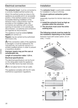 The extractor hood must be connected to
a correctly installed earthed socket only.
Attach the earthed socket as close to the
appliance as possible and in an accessible
position. If the earthed socket is no longer
accessible following installation of the
extractor hood, a disconnector must be
provided on the installation side. Dis-
connectors are switches with a contact
opening of more than 3 mm and all-pole
disconnection. LS switches and contactors
are regarded as disconnectors.
The appliance must be isolated before
repairs are carried out.
Repairs may be carried out by authorised
technicians only.
ṇIf the connection cable of this appliance
is damaged, it must be replaced by the
manufacturer, his customer service or a
similarly qualified person in order to prevent
a hazardous situation.
Improper repairs may put the user at
considerable risk.
Length of connection cable: 1.20 m.
Electrical specifications:
The electrical specifications can be found
on the rating plate inside the appliance
when the filter frame has been removed.
ṇDo not place hand in the air outlet.
This appliance complies with the EC radio
interference suppression regulations.
The extractor hood is particularly suitable
for installation in a flue or chimney.
To ensure optimum extraction perfor-
mance
(especially important for kitchen island solu-
tions):
❑ Install the extractor hood as high as
possible within the structure
❑ The structure must cover the entire
cooking area.
The following cutouts must be made for
the installation depending on the model:
Extractor hood with rocker switch, 53 cm
wide, 1-motor:
160
47 75
120
248 248
75
100
280
530
12
256
min 10
m
in
15
500
-3
260 -3
16
Electrical connection Installation
26
5750.197 457+458.Bo/Si.qxd 24.01.2005 10:08 Uhr Seite 26
 