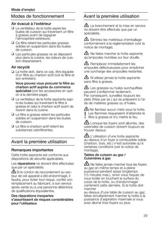 29
Air évacué à l'extérieur
❑ Le ventilateur de la hotte aspire les
buées de cuisson qui traversent un filtre
à graisse avant de regagner
l'atmosphère extérieure.
❑ Ce filtre retient les particules grasses
solides en suspension dans les buées
de cuisson.
❑ Les particules grasses ne se déposent
plus dans la cuisine, les odeurs de cuis-
son disparaissent.
Air recyclé
❑ La hotte doit, dans ce cas, être équipée
d'un filtre au charbon actif (voir le filtre et
son entretien).
Vous pouvez vous procurer le filtre au
charbon actif auprès du commerce
spécialisé (voir les accessoires en opti-
on à la dernière page).
❑ Le ventilateur de la hotte aspirante aspi-
re les buées qui traversent le filtre à
graisse et celui à charbon actif avant de
revenir dans la cuisine.
❑ Le filtre à graisse retient les particules
solides en suspension dans les buées
de cuisson.
❑ Le filtre à charbon actif retient les
substances odoriférantes.
Avant la première utilisation
Remarques importantes
Cette hotte aspirante est conforme aux
dispositions de sécurité applicables.
Les réparations ne doivent être effectuées
que par un spécialiste.
ṇSi le cordon de raccordement au sec-
teur de cet appareil a été endommagé, il
faudra, pour éviter tout risque, confier son
remplacement au fabricant, à son service
après-vente ou à une personne détentrice
de qualifications équivalentes.
Des réparations inexpertes
s'assortissent de risques considérables
pour l'utilisateur.
ṇ Le branchement et la mise en service
ne doivent être effectués que par un
spécialiste.
ṇ Eliminez les matériaux d'emballage
conformément à la réglementation (voir la
notice de montage).
ṇ Ne faites marcher la hotte aspirante
qu'ampoules montées sur leur douille.
ṇ Remplacez immédiatement les
ampoules défectueusses pour empêcher
une surcharge des ampoulles restantes.
ṇ N'utilisez jamais la hotte aspirante
sans filtre à graisse.
ṇ Les graisses ou huiles surchauffées
peuvent s'enflammer facilement.
Par conséquent, surveillez toujours les
plats (frites par ex.) qui se préparent à l'ai-
de de matières grasses ou d'huiles.
ṇ Ne flambez aucun mets sous la hotte.
Les flammes risqueraient d'atteindre le
! filtre à graisse et d'y mettre le feu.
ṇ Lorsque les foyers sont allumés, des
ustensiles de cuisson doivent toujours se
trouver dessus.
ṇ L'utilisation d'une hotte aspirante
au-dessus d'un foyer à combustible solide
(charbon, bois, etc.) n'est autorisée qu'à
certaines conditions (voir la notice de
montage).
Tables de cuisson au gaz /
Cuisinières à gaz
ṇ Ne faites jamais marcher tous les foyers
au gaz en même temps et à pleine
puissance pendant assez longtemps
(15 minutes max.), sinon vous risquez de
vous brûler en touchant la surface du
corps de la hotte, ou d'endommager
carrément cette dernière. Si la hotte doit
marcher
au-dessus d'une table de cuisson au gaz,
faites simultanément marcher la hotte à la
puissance d'aspiration maximale si vous
avez allumé trois foyers ou plus.
Modes de fonctionnement
Mode d’emploi
Avant la première utilisation
5750.197 457+458.Bo/Si.qxd 24.01.2005 10:08 Uhr Seite 29
 