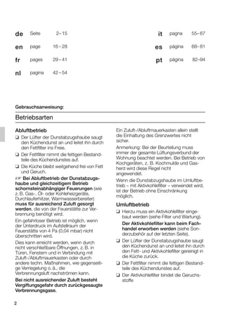 2
Gebrauchsanweisung:
Betriebsarten
Abluftbetrieb
❑ Der Lüfter der Dunstabzugshaube saugt
den Küchendunst an und leitet ihn durch
den Fettfilter ins Freie.
❑ Der Fettfilter nimmt die fettigen Bestand-
teile des Küchendunstes auf.
❑ Die Küche bleibt weitgehend frei von Fett
und Geruch.
D Bei Abluftbetrieb der Dunstabzugs-
haube und gleichzeitigem Betrieb
schornsteinabhängiger Feuerungen (wie
z. B. Gas-, Öl- oder Kohleheizgeräte,
Durchlauferhitzer, Warmwasserbereiter)
muss für ausreichend Zuluft gesorgt
werden, die von der Feuerstätte zur Ver-
brennung benötigt wird.
Ein gefahrloser Betrieb ist möglich, wenn
der Unterdruck im Aufstellraum der
Feuerstätte von 4 Pa (0,04 mbar) nicht
überschritten wird.
Dies kann erreicht werden, wenn durch
nicht verschließbare Öffnungen, z. B. in
Türen, Fenstern und in Verbindung mit
Zuluft-/Abluftmauerkasten oder durch
andere techn. Maßnahmen, wie gegenseiti-
ge Verriegelung o. ä., die
Verbrennungsluft nachströmen kann.
Bei nicht ausreichender Zuluft besteht
Vergiftungsgefahr durch zurückgesaugte
Verbrennungsgase.
Ein Zuluft-/Abluftmauerkasten allein stellt
die Einhaltung des Grenzwertes nicht
sicher.
Anmerkung: Bei der Beurteilung muss
immer der gesamte Lüftungsverbund der
Wohnung beachtet werden. Bei Betrieb von
Kochgeräten, z. B. Kochmulde und Gas-
herd wird diese Regel nicht
angewendet.
Wenn die Dunstabzugshaube im Umluftbe-
trieb – mit Aktivkohlefilter – verwendet wird,
ist der Betrieb ohne Einschränkung
möglich.
Umluftbetrieb
❑ Hierzu muss ein Aktivkohlefilter einge-
baut werden (siehe Filter und Wartung).
Der Aktivkohlefilter kann beim Fach-
handel erworben werden (siehe Son-
derzubehör auf der letzten Seite).
❑ Der Lüfter der Dunstabzugshaube saugt
den Küchendunst an und leitet ihn durch
den Fett- und Aktivkohlefilter gereinigt in
die Küche zurück.
❑ Der Fettfilter nimmt die fettigen Bestand-
teile des Küchendunstes auf.
❑ Der Aktivkohlefilter bindet die Geruchs-
stoffe
it pagna 55– 67
es página 68– 81
pt página 82–94
de Seite 2– 15
en page 16 – 28
fr pages 29 – 41
nl pagina 42 – 54
5750.197 457_Bo Umschl 04.10.2006 13:15 Uhr Seite 2
 