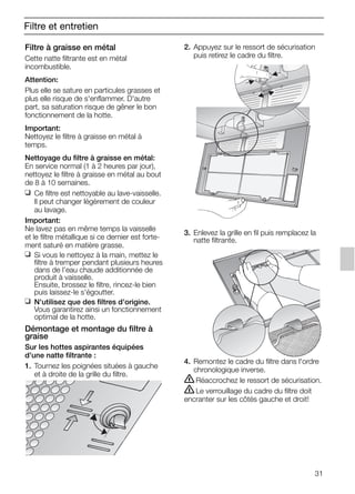 31
Filtre et entretien
Filtre à graisse en métal
Cette natte filtrante est en métal
incombustible.
Attention:
Plus elle se sature en particules grasses et
plus elle risque de s'enflammer. D'autre
part, sa saturation risque de gêner le bon
fonctionnement de la hotte.
Important:
Nettoyez le filtre à graisse en métal à
temps.
Nettoyage du filtre à graisse en métal:
En service normal (1 à 2 heures par jour),
nettoyez le filtre à graisse en métal au bout
de 8 à 10 semaines.
❑ Ce filtre est nettoyable au lave-vaisselle.
Il peut changer légèrement de couleur
au lavage.
Important:
Ne lavez pas en même temps la vaisselle
et le filtre métallique si ce dernier est forte-
ment saturé en matière grasse.
❑ Si vous le nettoyez à la main, mettez le
filtre à tremper pendant plusieurs heures
dans de l'eau chaude additionnée de
produit à vaisselle.
Ensuite, brossez le filtre, rincez-le bien
puis laissez-le s'égoutter.
❑ N'utilisez que des filtres d'origine.
Vous garantirez ainsi un fonctionnement
optimal de la hotte.
Démontage et montage du filtre à
graise
Sur les hottes aspirantes équipées
d'une natte filtrante :
1. Tournez les poignées situées à gauche
et à droite de la grille du filtre.
2. Appuyez sur le ressort de sécurisation
puis retirez le cadre du filtre.
3. Enlevez la grille en fil puis remplacez la
natte filtrante.
4. Remontez le cadre du filtre dans l'ordre
chronologique inverse.
ṇRéaccrochez le ressort de sécurisation.
ṇLe verrouillage du cadre du filtre doit
encranter sur les côtés gauche et droit!
5750.197 457+458.Bo/Si.qxd 24.01.2005 10:08 Uhr Seite 31
 