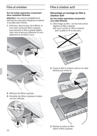 32
Filtre et entretien
Démontage et montage du filtre à
charbon actif
Sur les hottes aspirantes comportant
une natte filtrante:
1. Démontage du filtre : voir les instructions
relatives au filtre à graisse.
❑Si vous montez un filtre à charbon
actif, la grille en fil ne sert plus.
2. Posez le filtre à charbon actif sur la natte
filtrante puis bridez-le.
3. Montez le cadre du filtre.
❑Voir le filtre à graisse.
Sur les hottes aspirantes comportant
deux cassettes filtrantes:
Attention: vous devrez préalablement
éteindre les ampoules halogènes et attend-
re qu'elles aient refroidi.
1. Enfoncez, dans le sens de la flèche, le
cran situé contre les filtres à graisse,
puis basculez le filtre à graisse légère-
ment vers le bas puis détachez-le com-
plètement en le tirant à vous.
2. Nettoyez les filtres à graisse.
3. Remettez les filtres à graisse en place
une fois nettoyés.
Filtre à charbon actif
5750.197 457+458.Bo/Si.qxd 24.01.2005 10:08 Uhr Seite 32
 