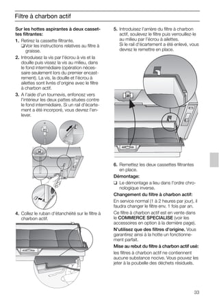 33
Filtre à charbon actif
Sur les hottes aspirantes à deux casset-
tes filtrantes:
1. Retirez la cassette filtrante.
❑Voir les instructions relatives au filtre à
graisse.
2. Introduisez la vis par l'écrou à vis et la
douille puis vissez la vis au milieu, dans
le fond intermédiaire (opération néces-
saire seulement lors du premier encast-
rement). La vis, la douille et l'écrou à
ailettes sont livrés d'origine avec le filtre
à charbon actif.
3. A l'aide d'un tournevis, enfoncez vers
l'intérieur les deux pattes situées contre
le fond intermédiaire. Si un rail d'écarte-
ment a été incorporé, vous devrez l'en-
lever.
4. Collez le ruban d'étanchéité sur le filtre à
charbon actif.
5. Introduisez l'arrière du filtre à charbon
actif, soulevez le filtre puis verrouillez-le
au milieu par l'écrou à ailettes.
Si le rail d'écartement a été enlevé, vous
devrez le remettre en place.
6. Remettez les deux cassettes filtrantes
en place.
Démontage:
❑ Le démontage a lieu dans l'ordre chro-
nologique inverse.
Changement du filtre à charbon actif:
En service normal (1 à 2 heures par jour), il
faudra changer le filtre env. 1 fois par an.
Ce filtre à charbon actif est en vente dans
le COMMERCE SPECIALISE (voir les
accessoires en option à la dernière page).
N'utilisez que des filtres d'origine. Vous
garantirez ainsi à la hotte un fonctionne-
ment parfait.
Mise au rebut du filtre à charbon actif usé:
les filtres à charbon actif ne contiennent
aucune substance nocive. Vous pouvez les
jeter à la poubelle des déchets résiduels.
5750.197 457+458.Bo/Si.qxd 24.01.2005 10:08 Uhr Seite 33
 