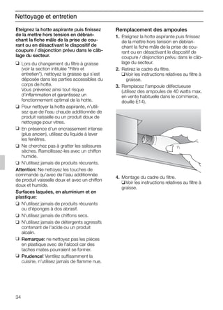 34
Nettoyage et entretien
Remplacement des ampoules
1. Eteignez la hotte aspirante puis finissez
de la mettre hors tension en débran-
chant la fiche mâle de la prise de cou-
rant ou en désactivant le dispositif de
coupure / disjonction prévu dans le câb-
lage du secteur.
2. Retirez le cadre du filtre.
❑Voir les instructions relatives au filtre à
graisse.
3. Remplacez l'ampoule défectueuse
(utilisez des ampoules de 40 watts max.
en vente habituelle dans le commerce,
douille E14).
4. Montage du cadre du filtre.
❑Voir les instructions relatives au filtre à
graisse.
Eteignez la hotte aspirante puis finissez
de la mettre hors tension en débran-
chant la fiche mâle de la prise de cou-
rant ou en désactivant le dispositif de
coupure / disjonction prévu dans le câb-
lage du secteur.
❑ Lors du changement du filtre à graisse
(voir la section intitulée "Filtre et
entretien"), nettoyez la graisse qui s'est
déposée dans les parties accessibles du
corps de hotte.
Vous prévenez ainsi tout risque
d'inflammation et garantissez un
fonctionnement optimal de la hotte.
❑ Pour nettoyer la hotte aspirante, n'utili-
sez que de l'eau chaude additionnée de
produit vaisselle ou un produit doux de
nettoyage pour vitres.
❑ En présence d'un encrassement intense
(plus ancien), utilisez du liquide à laver
les fenêtres.
❑ Ne cherchez pas à gratter les salissures
sèches. Ramollissez-les avec un chiffon
humide.
❑ N'utilisez jamais de produits récurants.
Attention: Ne nettoyez les touches de
commande qu'avec de l'eau additionnée
de produit vaisselle doux et avec un chiffon
doux et humide.
Surfaces laquées, en aluminium et en
plastique:
❑ N'utilisez jamais de produits récurants
ou d'éponges à dos abrasif.
❑ N'utilisez jamais de chiffons secs.
❑ N'utilisez jamais de détergents agressifs
contenant de l'acide ou un produit
alcalin.
❑ Remarque: ne nettoyez pas les pièces
en plastique avec de l'alcool car des
taches mates pourraient se former.
❑ Prudence! Ventilez suffisamment la
cuisine, n'utilisez jamais de flamme nue.
5750.197 457+458.Bo/Si.qxd 24.01.2005 10:08 Uhr Seite 34
 