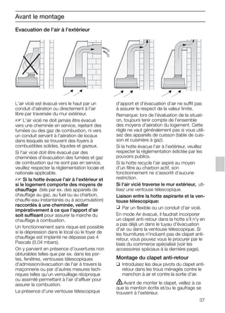 37
Evacuation de l'air à l'extérieur
d'apport et d'évacuation d'air ne suffit pas
à assurer le respect de la valeur limite.
Remarque: lors de l'évaluation de la situati-
on, toujours tenir compte de l'ensemble
des moyens d'aération du logement. Cette
règle ne vaut généralement pas si vous utili-
sez des appareils de cuisson (table de cuis-
son et cuisinière à gaz).
Si la hotte évacue l'air à l'extérieur, veuillez
respecter la réglementation édictée par les
pouvoirs publics.
Si la hotte recycle l'air aspiré au moyen
d'un filtre au charbon actif, son
fonctionnement ne s'assortit d'aucune
restriction.
Si l'air vicié traverse le mur extérieur, uti-
lisez une ventouse télescopique.
Liaison entre la hotte aspirante et la ven-
touse télescopique:
❑ Par un flexible ou un conduit d'air vicié.
En mode Air évacué, il faudrait incorporer
un clapet anti-retour dans la hotte s'il n'y en
a pas déjà un dans le tuyau d'évacuation
d'air ou dans la ventouse télescopique. Si
les fournitures n'incluent pas de clapet anti-
retour, vous pouvez vous le procurer par le
biais du commerce spécialisé (voir les
accessoires spéciaux à la dernière page).
Montage du clapet anti-retour
❑ Introduisez les deux pivots du clapet anti-
retour dans les trous ménagés contre le
manchon à air et contre la sortie d'air.
ṇAvant de monter le clapet, veillez à ce
que la mention écrite et/ou le gaufrage se
trouvent à l'extérieur.
Avant le montage
L'air vicié est évacué vers le haut par un
conduit d'aération ou directement à l'air
libre par traversée du mur extérieur.
D L'air vicié ne doit jamais être évacué
vers une cheminée en service, rejetant des
fumées ou des gaz de combustion, ni vers
un conduit servant à l'aération de locaux
dans lesquels se trouvent des foyers à
combustibles solides, liquides et gazeux.
Si l'air vicié doit être évacué par des
cheminées d'évacuation des fumées et gaz
de combustion qui ne sont pas en service,
veuillez respecter la réglementation locale et
nationale applicable.
D Si la hotte évacue l'air à l'extérieur et
si le logement comporte des moyens de
chauffage (tels par ex. des appareils de
chauffage au gaz, au fuel ou au charbon,
chauffe-eau instantanés ou à accumulation)
raccordés à une cheminée, veiller
impérativement à ce que l'apport d'air
soit suffisant pour assurer la marche du
chauffage à combustion.
Un fonctionnement sans risque est possible
si la dépression dans le local où le foyer de
chauffage est implanté ne dépasse pas 4
Pascals (0,04 mbars).
On y parvient en présence d'ouvertures non
obturables telles que par ex. dans les por-
tes, fenêtres, ventouses télescopiques
d'admission/évacuation de l'air à travers la
maçonnerie ou par d'autres mesures tech-
niques telles qu'un verrouillage réciproque
ou assimilé permettant à l'air d'affluer pour
assurer la combustion.
La présence d'une ventouse télescopique
5750.197 457+458.Bo/Si.qxd 24.01.2005 10:08 Uhr Seite 37
 