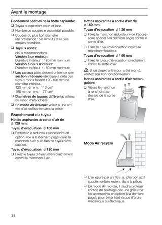 38
Rendement optimal de la hotte aspirante:
❑ Tuyau d'aspiration court et lisse.
❑ Nombre de coudes le plus réduit possible.
❑ Coudes du plus fort diamètre
(de préférence 150 mm Ø ) et le plus
amples possibles.
❑ Tuyaux ronds:
Nous recommandons
Version à un moteur:
Diamètre intérieur : 120 mm minimum
Version à deux moteurs:
Diamètre intérieur : 150 mm minimum
❑ Les canaux plats doivent présenter une
section intérieure identique à celle des
tuyaux ronds faisant 120/150 mm de
diamètre intérieur.
120 mm l env. 113 cm2
150 mm l env. 177 cm2
❑ Diamètres de tuyaux différents: utilisez
du ruban d'étanchéité.
❑ En mode Air évacué: veillez à une arri-
vée d'air suffisante dans la pièce
Branchement du tuyau
Hottes aspirantes à sortie d'air de
l 120 mm:
Tuyau d'évacuation l 100 mm
❑ Emboîtez le réducteur (accessoire en
option, voir à la dernière page) dans le
manchon à air puis fixez le tuyau d'éva-
cuation.
Tuyau d'évacuation l 120 mm
❑ Fixez le tuyau d'évacuation directement
contre le manchon à air.
Hottes aspirantes à sortie d'air de
l 150 mm:
Tuyau d'évacuation l 120 mm
❑ Fixez le manchon réducteur (voir l'acces-
soire spécial à la dernière page) contre la
sortie d'air.
❑ Fixez le tuyau d'évacuation contre le
manchon réducteur.
Tuyau d'évacuation l 150 mm
❑ Fixez le tuyau d'évacuation directement
contre la sortie d'air.
ṇ Si un clapet antiretour a été monté,
vérifiez son bon fonctionnement.
Hottes aspirantes à sortie d'air rectan-
gulaire:
❑ Vissez le manchon
à air ci-joint au-
dessus de la sortie
d'air.
Mode Air recyclé
❑ L'air épuré par un filtre au charbon actif
supplémentaire revient dans la pièce.
❑ En mode Air recyclé, il faudra protéger
l'orifice de soufflage par une grille (voir
les accessoires en option à la dernière
page), pour éviter tout risque d'ordre
mécanique ou électrique.
Avant le montage
5750.197 457+458.Bo/Si.qxd 24.01.2005 10:08 Uhr Seite 38
 
