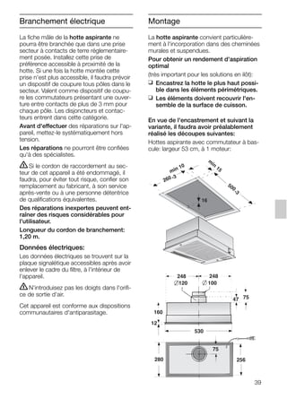 39
La fiche mâle de la hotte aspirante ne
pourra être branchée que dans une prise
secteur à contacts de terre réglementaire-
ment posée. Installez cette prise de
préférence accessible à proximité de la
hotte. Si une fois la hotte montée cette
prise n'est plus accessible, il faudra prévoir
un dispositif de coupure tous pôles dans le
secteur. Valent comme dispositif de coupu-
re les commutateurs présentant une ouver-
ture entre contacts de plus de 3 mm pour
chaque pôle. Les disjoncteurs et contac-
teurs entrent dans cette catégorie.
Avant d'effectuer des réparations sur l'ap-
pareil, mettez-le systématiquement hors
tension.
Les réparations ne pourront être confiées
qu'à des spécialistes.
ṇSi le cordon de raccordement au sec-
teur de cet appareil a été endommagé, il
faudra, pour éviter tout risque, confier son
remplacement au fabricant, à son service
après-vente ou à une personne détentrice
de qualifications équivalentes.
Des réparations inexpertes peuvent ent-
raîner des risques considérables pour
l'utilisateur.
Longueur du cordon de branchement:
1,20 m.
Données électriques:
Les données électriques se trouvent sur la
plaque signalétique accessibles après avoir
enlever le cadre du filtre, à l'intérieur de
l'appareil.
ṇN'introduisez pas les doigts dans l'orifi-
ce de sortie d'air.
Cet appareil est conforme aux dispositions
communautaires d'antiparasitage.
La hotte aspirante convient particulière-
ment à l'incorporation dans des cheminées
murales et suspendues.
Pour obtenir un rendement d'aspiration
optimal
(très important pour les solutions en ilôt):
❑ Encastrez la hotte le plus haut possi-
ble dans les éléments périmétriques.
❑ Les éléments doivent recouvrir l'en-
semble de la surface de cuisson.
En vue de l'encastrement et suivant la
variante, il faudra avoir préalablement
réalisé les découpes suivantes:
Hottes aspirante avec commutateur à bas-
cule: largeur 53 cm, à 1 moteur:
160
47 75
120
248 248
75
100
280
530
12
256
min 10
m
in
15
500
-3
260 -3
16
Branchement électrique Montage
5750.197 457+458.Bo/Si.qxd 24.01.2005 10:08 Uhr Seite 39
 