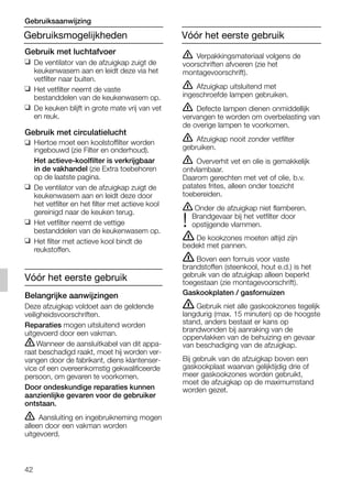 42
ṇ Verpakkingsmateriaal volgens de
voorschriften afvoeren (zie het
montagevoorschrift).
ṇ Afzuigkap uitsluitend met
ingeschroefde lampen gebruiken.
ṇ Defecte lampen dienen onmiddellijk
vervangen te worden om overbelasting van
de overige lampen te voorkomen.
ṇ Afzuigkap nooit zonder vetfilter
gebruiken.
ṇ Oververhit vet en olie is gemakkelijk
ontvlambaar.
Daarom gerechten met vet of olie, b.v.
patates frites, alleen onder toezicht
toebereiden.
ṇ Onder de afzuigkap niet flamberen.
Brandgevaar bij het vetfilter door
! opstijgende vlammen.
ṇ De kookzones moeten altijd zijn
bedekt met pannen.
ṇ Boven een fornuis voor vaste
brandstoffen (steenkool, hout e.d.) is het
gebruik van de afzuigkap alleen beperkt
toegestaan (zie montagevoorschrift).
Gaskookplaten / gasfornuizen
ṇ Gebruik niet alle gaskookzones tegelijk
langdurig (max. 15 minuten) op de hoogste
stand, anders bestaat er kans op
brandwonden bij aanraking van de
oppervlakken van de behuizing en gevaar
van beschadiging van de afzuigkap.
Bij gebruik van de afzuigkap boven een
gaskookplaat waarvan gelijktijdig drie of
meer gaskookzones worden gebruikt,
moet de afzuigkap op de maximumstand
worden gezet.
Gebruik met luchtafvoer
❑ De ventilator van de afzuigkap zuigt de
keukenwasem aan en leidt deze via het
vetfilter naar buiten.
❑ Het vetfilter neemt de vaste
bestanddelen van de keukenwasem op.
❑ De keuken blijft in grote mate vrij van vet
en reuk.
Gebruik met circulatielucht
❑ Hiertoe moet een koolstoffilter worden
ingebouwd (zie Filter en onderhoud).
Het actieve-koolfilter is verkrijgbaar
in de vakhandel (zie Extra toebehoren
op de laatste pagina.
❑ De ventilator van de afzuigkap zuigt de
keukenwasem aan en leidt deze door
het vetfilter en het filter met actieve kool
gereinigd naar de keuken terug.
❑ Het vetfilter neemt de vettige
bestanddelen van de keukenwasem op.
❑ Het filter met actieve kool bindt de
reukstoffen.
Vóór het eerste gebruik
Belangrijke aanwijzingen
Deze afzuigkap voldoet aan de geldende
veiligheidsvoorschriften.
Reparaties mogen uitsluitend worden
uitgevoerd door een vakman.
ṇWanneer de aansluitkabel van dit appa-
raat beschadigd raakt, moet hij worden ver-
vangen door de fabrikant, diens klantenser-
vice of een overeenkomstig gekwalificeerde
persoon, om gevaren te voorkomen.
Door ondeskundige reparaties kunnen
aanzienlijke gevaren voor de gebruiker
ontstaan.
ṇ Aansluiting en ingebruikneming mogen
alleen door een vakman worden
uitgevoerd.
Gebruiksmogelijkheden
Gebruiksaanwijzing
Vóór het eerste gebruik
5750.197 457+458.Bo/Si.qxd 24.01.2005 10:08 Uhr Seite 42
 