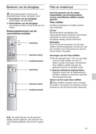 43
ṇ De keukenwasem wordt op de
doeltreffendste manier verwijderd door:
❑ Inschakelen van de afzuigkap
bij het begin van het koken.
❑ Uitschakelen van de afzuigkap
pas enkele minuten na het einde van het
koken.
Bedieningselementen van de
verschillende modellen
N.B.: de verlichting kan op elk gewenst
tijdstip worden gebruikt, ook wanneer het
uitschuifbaar gedeelte naar binnen is gedu-
wd.
3
P
1
2
1
P
0
2
Voor het opnemen van de vettige
bestanddelen van de keukenwasem
kunnen verschillende vetfilters worden
gebruikt.
Vlies-vetfilter
De filtermat bestaat uit moeilijk ontvlam-
baar materiaal.
Let op:
Bij toenemende verzadiging met
vethoudende resten wordt de ontvlambaar-
heid groter en kan de werking van
afzuigkap nadelig worden beïnvloed.
Belangrijk:
Door het op tijd vervangen van het vlies-
vetfilter wordt brandgevaar voorkomen, dat
kan ontstaan door opstuwing van warmte
bij het frituren of braden.
Vervangen van het vlies-vetfilter:
❑ Bij normaal gebruik (1 tot 2 uur per dag)
moet het vlies-vetfilter na 8 tot 10
weken worden vervangen. Bij bedrukte
vlies-vetfilters uiterlijk wanneer de
gekleurde opdruk onduidelijk wordt.
❑ Gebruik uitsluitend originele filters.
Daardoor wordt aan de veiligheidsvoor-
schriften voldaan en wordt een optimale
werking gewaarborgd.
Afvoer van het oude vlies-vetfilter:
ṇVlies-vetfilters bevatten geen schadeli-
jke stoffen. Ze kunnen tot compost worden
verwerkt en als gft-afval worden afgevoerd.
Bedienen van de afzuigkap Filter en onderhoud
verlichting
intensieve stand
ventilatorstanden
uit
aan
verlichting
intensieve stand
ventilatorstanden
5750.197 457+458.Bo/Si.qxd 24.01.2005 10:08 Uhr Seite 43
 