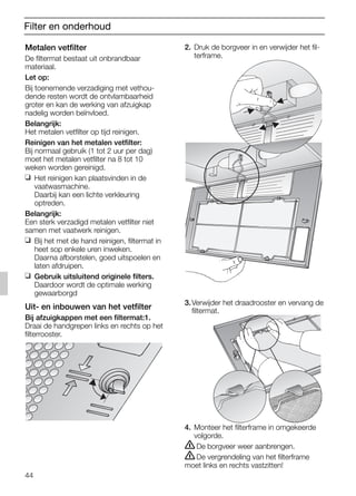 44
Filter en onderhoud
2. Druk de borgveer in en verwijder het fil-
terframe.
3.Verwijder het draadrooster en vervang de
filtermat.
4. Monteer het filterframe in omgekeerde
volgorde.
ṇDe borgveer weer aanbrengen.
ṇDe vergrendeling van het filterframe
moet links en rechts vastzitten!
Metalen vetfilter
De filtermat bestaat uit onbrandbaar
materiaal.
Let op:
Bij toenemende verzadiging met vethou-
dende resten wordt de ontvlambaarheid
groter en kan de werking van afzuigkap
nadelig worden beïnvloed.
Belangrijk:
Het metalen vetfilter op tijd reinigen.
Reinigen van het metalen vetfilter:
Bij normaal gebruik (1 tot 2 uur per dag)
moet het metalen vetfilter na 8 tot 10
weken worden gereinigd.
❑ Het reinigen kan plaatsvinden in de
vaatwasmachine.
Daarbij kan een lichte verkleuring
optreden.
Belangrijk:
Een sterk verzadigd metalen vetfilter niet
samen met vaatwerk reinigen.
❑ Bij het met de hand reinigen, filtermat in
heet sop enkele uren inweken.
Daarna afborstelen, goed uitspoelen en
laten afdruipen.
❑ Gebruik uitsluitend originele filters.
Daardoor wordt de optimale werking
gewaarborgd
Uit- en inbouwen van het vetfilter
Bij afzuigkappen met een filtermat:1.
Draai de handgrepen links en rechts op het
filterrooster.
5750.197 457+458.Bo/Si.qxd 24.01.2005 10:08 Uhr Seite 44
 