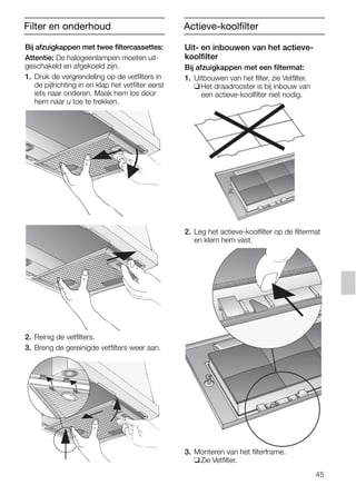 45
Filter en onderhoud
Bij afzuigkappen met twee filtercassettes:
Attentie: De halogeenlampen moeten uit-
geschakeld en afgekoeld zijn.
1. Druk de vergrendeling op de vetfilters in
de pijlrichting in en klap het vetfilter eerst
iets naar onderen. Maak hem los door
hem naar u toe te trekken.
2. Reinig de vetfilters.
3. Breng de gereinigde vetfilters weer aan.
Uit- en inbouwen van het actieve-
koolfilter
Bij afzuigkappen met een filtermat:
1. Uitbouwen van het filter, zie Vetfilter.
❑Het draadrooster is bij inbouw van
een actieve-koolfilter niet nodig.
2. Leg het actieve-koolfilter op de filtermat
en klem hem vast.
3. Monteren van het filterframe.
❑Zie Vetfilter.
Actieve-koolfilter
5750.197 457+458.Bo/Si.qxd 24.01.2005 10:08 Uhr Seite 45
 