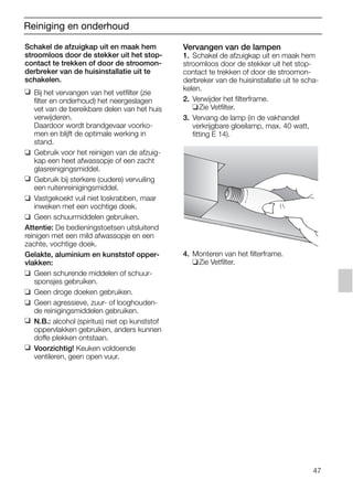 47
Reiniging en onderhoud
Schakel de afzuigkap uit en maak hem
stroomloos door de stekker uit het stop-
contact te trekken of door de stroomon-
derbreker van de huisinstallatie uit te
schakelen.
❑ Bij het vervangen van het vetfilter (zie
filter en onderhoud) het neergeslagen
vet van de bereikbare delen van het huis
verwijderen.
Daardoor wordt brandgevaar voorko-
men en blijft de optimale werking in
stand.
❑ Gebruik voor het reinigen van de afzuig-
kap een heet afwassopje of een zacht
glasreinigingsmiddel.
❑ Gebruik bij sterkere (oudere) vervuiling
een ruitenreinigingsmiddel.
❑ Vastgekoekt vuil niet loskrabben, maar
inweken met een vochtige doek.
❑ Geen schuurmiddelen gebruiken.
Attentie: De bedieningstoetsen uitsluitend
reinigen met een mild afwassopje en een
zachte, vochtige doek.
Gelakte, aluminium en kunststof opper-
vlakken:
❑ Geen schurende middelen of schuur-
sponsjes gebruiken.
❑ Geen droge doeken gebruiken.
❑ Geen agressieve, zuur- of looghouden-
de reinigingsmiddelen gebruiken.
❑ N.B.: alcohol (spiritus) niet op kunststof
oppervlakken gebruiken, anders kunnen
doffe plekken ontstaan.
❑ Voorzichtig! Keuken voldoende
ventileren, geen open vuur.
Vervangen van de lampen
1. Schakel de afzuigkap uit en maak hem
stroomloos door de stekker uit het stop-
contact te trekken of door de stroomon-
derbreker van de huisinstallatie uit te scha-
kelen.
2. Verwijder het filterframe.
❑Zie Vetfilter.
3. Vervang de lamp (in de vakhandel
verkrijgbare gloeilamp, max. 40 watt,
fitting E 14).
4. Monteren van het filterframe.
❑Zie Vetfilter.
5750.197 457+458.Bo/Si.qxd 24.01.2005 10:08 Uhr Seite 47
 