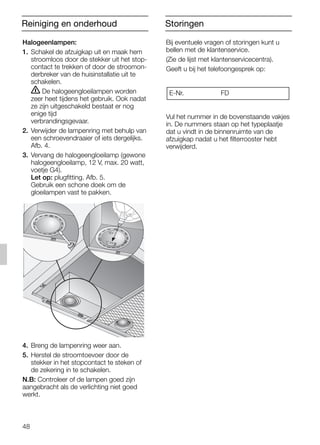 48
Bij eventuele vragen of storingen kunt u
bellen met de klantenservice.
(Zie de lijst met klantenservicecentra).
Geeft u bij het telefoongesprek op:
Vul het nummer in de bovenstaande vakjes
in. De nummers staan op het typeplaatje
dat u vindt in de binnenruimte van de
afzuigkap nadat u het filterrooster hebt
verwijderd.
E-Nr. FD
Halogeenlampen:
1. Schakel de afzuigkap uit en maak hem
stroomloos door de stekker uit het stop-
contact te trekken of door de stroomon-
derbreker van de huisinstallatie uit te
schakelen.
ṇ De halogeengloeilampen worden
zeer heet tijdens het gebruik. Ook nadat
ze zijn uitgeschakeld bestaat er nog
enige tijd
verbrandingsgevaar.
2. Verwijder de lampenring met behulp van
een schroevendraaier of iets dergelijks.
Afb. 4.
3. Vervang de halogeengloeilamp (gewone
halogeengloeilamp, 12 V, max. 20 watt,
voetje G4).
Let op: plugfitting. Afb. 5.
Gebruik een schone doek om de
gloeilampen vast te pakken.
4. Breng de lampenring weer aan.
5. Herstel de stroomtoevoer door de
stekker in het stopcontact te steken of
de zekering in te schakelen.
N.B: Controleer of de lampen goed zijn
aangebracht als de verlichting niet goed
werkt.
StoringenReiniging en onderhoud
5750.197 457+458.Bo/Si.qxd 24.01.2005 10:08 Uhr Seite 48
 