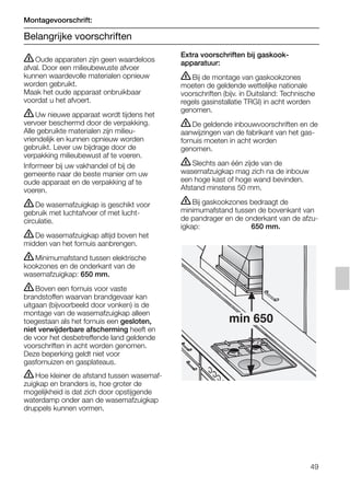 ṇOude apparaten zijn geen waardeloos
afval. Door een milieubewuste afvoer
kunnen waardevolle materialen opnieuw
worden gebruikt.
Maak het oude apparaat onbruikbaar
voordat u het afvoert.
ṇUw nieuwe apparaat wordt tijdens het
vervoer beschermd door de verpakking.
Alle gebruikte materialen zijn milieu-
vriendelijk en kunnen opnieuw worden
gebruikt. Lever uw bijdrage door de
verpakking milieubewust af te voeren.
Informeer bij uw vakhandel of bij de
gemeente naar de beste manier om uw
oude apparaat en de verpakking af te
voeren.
ṇDe wasemafzuigkap is geschikt voor
gebruik met luchtafvoer of met lucht-
circulatie.
ṇDe wasemafzuigkap altijd boven het
midden van het fornuis aanbrengen.
ṇMinimumafstand tussen elektrische
kookzones en de onderkant van de
wasemafzuigkap: 650 mm.
ṇBoven een fornuis voor vaste
brandstoffen waarvan brandgevaar kan
uitgaan (bijvoorbeeld door vonken) is de
montage van de wasemafzuigkap alleen
toegestaan als het fornuis een gesloten,
niet verwijderbare afscherming heeft en
de voor het desbetreffende land geldende
voorschriften in acht worden genomen.
Deze beperking geldt niet voor
gasfornuizen en gasplateaus.
ṇHoe kleiner de afstand tussen wasemaf-
zuigkap en branders is, hoe groter de
mogelijkheid is dat zich door opstijgende
waterdamp onder aan de wasemafzuigkap
druppels kunnen vormen.
Extra voorschriften bij gaskook-
apparatuur:
ṇBij de montage van gaskookzones
moeten de geldende wettelijke nationale
voorschriften (bijv. in Duitsland: Technische
regels gasinstallatie TRGI) in acht worden
genomen.
ṇDe geldende inbouwvoorschriften en de
aanwijzingen van de fabrikant van het gas-
fornuis moeten in acht worden
genomen.
ṇSlechts aan één zijde van de
wasemafzuigkap mag zich na de inbouw
een hoge kast of hoge wand bevinden.
Afstand minstens 50 mm.
ṇBij gaskookzones bedraagt de
minimumafstand tussen de bovenkant van
de pandrager en de onderkant van de afzu-
igkap: 650 mm.
min 650
Montagevoorschrift:
Belangrijke voorschriften
49
5750.197 457+458.Bo/Si.qxd 24.01.2005 10:08 Uhr Seite 49
 