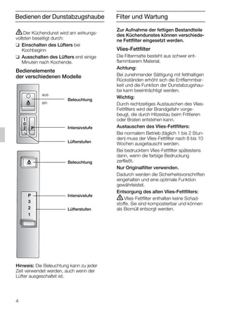 4
Zur Aufnahme der fettigen Bestandteile
des Küchendunstes können verschiede-
ne Fettfilter eingesetzt werden.
Vlies-Fettfilter
Die Filtermatte besteht aus schwer ent-
flammbarem Material.
Achtung:
Bei zunehmender Sättigung mit fetthaltigen
Rückständen erhöht sich die Entflammbar-
keit und die Funktion der Dunstabzugshau-
be kann beeinträchtigt werden.
Wichtig:
Durch rechtzeitiges Austauschen des Vlies-
Fettfilters wird der Brandgefahr vorge-
beugt, die durch Hitzestau beim Frittieren
oder Braten entstehen kann.
Austauschen des Vlies-Fettfilters:
Bei normalem Betrieb (täglich 1 bis 2 Stun-
den) muss der Vlies-Fettfilter nach 8 bis 10
Wochen ausgetauscht werden.
Bei bedrucktem Vlies-Fettfilter spätestens
dann, wenn die farbige Bedruckung
zerfließt.
Nur Originalfilter verwenden.
Dadurch werden die Sicherheitsvorschriften
eingehalten und eine optimale Funktion
gewährleistet.
Entsorgung des alten Vlies-Fettfilters:
ṇVlies-Fettfilter enthalten keine Schad-
stoffe. Sie sind kompostierbar und können
als Biomüll entsorgt werden.
Bedienen der Dunstabzugshaube
ṇDer Küchendunst wird am wirkungs-
vollsten beseitigt durch:
❑ Einschalten des Lüfters bei
Kochbeginn
❑ Ausschalten des Lüfters erst einige
Minuten nach Kochende.
Bedienelemente
der verschiedenen Modelle
Hinweis: Die Beleuchtung kann zu jeder
Zeit verwendet werden, auch wenn der
Lüfter ausgeschaltet ist.
1
P
0
2
3
P
1
2
Beleuchtung
Intensivstufe
Lüfterstufen
aus
ein
Beleuchtung
Intensivstufe
Lüfterstufen
Filter und Wartung
5750.197 457+458.Bo/Si.qxd 24.01.2005 10:08 Uhr Seite 4
 