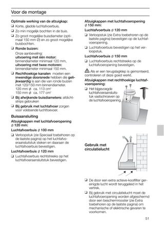 51
Optimale werking van de afzuigkap:
❑ Korte, gladde luchtafvoerbuis.
❑ Zo min mogelijk bochten in de buis.
❑ Zo groot mogelijke buisdiameter (opti-
maal 150 mm Ø) en zo groot mogelijke
buisbochten.
❑ Ronde buizen:
Onze aanbeveling:
uitvoering met één motor:
binnendiameter minimaal 120 mm,
uitvoering met twee motoren:
binnendiameter minimaal 150 mm.
❑ Rechthoekige kanalen moeten een
inwendige doorsnede hebben die geli-
jkwaardig is aan die van ronde buizen
met 120/150 mm binnendiameter.
120 mm l ca. 113 cm2
150 mm l ca. 177 cm2
❑ Bij afwijkende buisdiameters: afdicht-
strips gebruiken
❑ Bij gebruik met luchtafvoer zorgen
voor voldoende luchttoevoer.
Buisaansluiting
Afzuigkappen met luchtafvoeropening
l 120 mm:
Luchtafvoerbuis l 100 mm
❑ Verloopstuk (zie Speciaal toebehoren op
de laatste pagina) op het luchtafvo-
eraansluitstuk steken en daaraan de
luchtafvoerbuis bevestigen.
Luchtafvoerbuis l 120 mm
❑ Luchtafvoerbuis rechtstreeks op het
luchtafvoeraansluitstuk bevestigen.
Afzuigkappen met luchtafvoeropening
l 150 mm:
Luchtafvoerbuis l 120 mm
❑ Verloopstuk (zie Extra toebehoren op de
laatste pagina) bevestigen op de luchtaf-
voeropening.
❑ Luchtafvoerbuis bevestigen op het ver-
loopstuk.
Luchtafvoerbuis l 150 mm
❑ Luchtafvoerbuis rechtstreeks op de
luchtafvoeropening bevestigen.
ṇ Als er een terugslagklep is gemonteerd,
controleren of deze goed werkt.
Afzuigkappen met rechthoekige luchtaf-
voeropening:
❑ Het bijgevoegde
luchtafvoeraansluits-
tuk vastschroeven op
de luchtafvoeropening.
Gebruik met
circulatielucht
❑ De door een extra actieve-koolfilter ger-
einigde lucht wordt teruggeleid in het
vertrek.
❑ Bij gebruik met circulatielucht moet de
luchtafvoeropening worden afgeschermd
door een beschermrooster (zie Extra
toebehoren op de laatste pagina) om
mechanische of elektrische gevaren te
voorkomen.
Voor de montage
5750.197 457+458.Bo/Si.qxd 24.01.2005 10:08 Uhr Seite 51
 