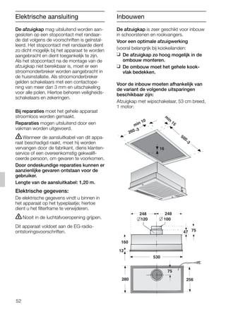 52
De afzuigkap mag uitsluitend worden aan-
gesloten op een stopcontact met randaar-
de dat volgens de voorschriften is geïnstal-
leerd. Het stopcontact met randaarde dient
zo dicht mogelijk bij het apparaat te worden
aangebracht en dient toegankelijk te zijn.
Als het stopcontact na de montage van de
afzuigkap niet bereikbaar is, moet er een
stroomonderbreker worden aangebracht in
de huisinstallatie. Als stroomonderbreker
gelden schakelaars met een contactope-
ning van meer dan 3 mm en uitschakeling
voor alle polen. Hiertoe behoren veiligheids-
schakelaars en zekeringen.
Bij reparaties moet het gehele apparaat
stroomloos worden gemaakt.
Reparaties mogen uitsluitend door een
vakman worden uitgevoerd.
ṇWanneer de aansluitkabel van dit appa-
raat beschadigd raakt, moet hij worden
vervangen door de fabrikant, diens klanten-
service of een overeenkomstig gekwalifi-
ceerde persoon, om gevaren te voorkomen.
Door ondeskundige reparaties kunnen er
aanzienlijke gevaren ontstaan voor de
gebruiker.
Lengte van de aansluitkabel: 1,20 m.
Elektrische gegevens:
De elektrische gegevens vindt u binnen in
het apparaat op het typeplaatje; hiertoe
dient u het filterframe te verwijderen.
ṇNooit in de luchtafvoeropening grijpen.
Dit apparaat voldoet aan de EG-radio-
ontstoringsvoorschriften.
De afzuigkap is zeer geschikt voor inbouw
in schoorstenen en rookvangers.
Voor een optimale afzuigwerking
(vooral belangrijk bij kookeilanden:
❑ De afzuigkap zo hoog mogelijk in de
ombouw monteren.
❑ De ombouw moet het gehele kook-
vlak bedekken.
Voor de inbouw moeten afhankelijk van
de variant de volgende uitsparingen
beschikbaar zijn:
Afzuigkap met wipschakelaar, 53 cm breed,
1 motor:
160
47 75
120
248 248
75
100
280
530
12
256
min 10
m
in
15
500
-3
260 -3
16
Elektrische aansluiting Inbouwen
5750.197 457+458.Bo/Si.qxd 24.01.2005 10:08 Uhr Seite 52
 