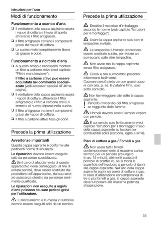 55
Funzionamento a scarico d'aria
❑ Il ventilatore della cappa aspirante aspira
i vapori di cottura e li invia all'aperto
attraverso il filtro antigrasso.
❑ Il filtro antigrasso trattiene i componenti
grassi dei vapori di cottura.
❑ La cucina resta completamente libera
da grasso e odori.
Funzionamento a ricircolo d'aria
❑ A questo scopo è necessario montare
un filtro a carbone attivo (vedi capitolo
"Filtri e manutenzione").
Il filtro a carbone attivo può essere
acquistato nel commercio speciali-
zzato (vedi accessori speciali all'ultima
pagina).
❑ Il ventilatore della cappa aspirante aspira
i vapori di cottura, attraverso il filtro
antigrasso e il filtro a carbone attivo, li
immette di nuovo depurati nella cucina.
❑ Il filtro antigrasso trattiene i componenti
grassi dei vapori di cottura.
❑ Il filtro a carbone attivo fissa gli odori.
Precede la prima utilizzazione
Avvertenze importanti
Questa cappa aspirante è conforme alle
pertinenti norme di sicurezza.
Le riparazioni devono essere eseguite
solo da personale specializzato.
ṇSe il cavo di allacciamento di questo
apparecchio viene danneggiato, al fine di
evitare pericoli, deve essere sostituito dal
produttore dell'apparecchio, dal suo servi-
zio assistenza clienti o da personale simil-
mente qualificato.
Le riparazioni non eseguite a regola
d'arte possono causare pericoli gravi
per l'utilizzatore.
ṇ L'allacciamento e la messa in funzione
devono essere eseguiti solo da un tecnico.
ṇ Smaltire il materiale d'imballaggio
secondo le norme (vedi capitolo "Istruzioni
per il montaggio").
ṇ Usare la cappa aspirante solo con le
lampadine avvitate.
ṇ Le lampadine fulminate dovrebbero
essere sostituite subito, per evitare un
sovraccario sulle altre lampadine.
ṇ Non usare mai la cappa aspirante
senza filtro antigrasso.
ṇ Grassi e olio surriscaldati possono
infiammarsi facilmente.
Cucinare perciò pietanze con grassi oppu-
re con olio, p. es. le patatine fritte, solo
sotto controllo.
ṇ Non fiammeggiare cibi sotto la cappa
aspirante.
Pericolo d'incendio del filtro antigrasso
! se raggiunto delle fiamme.
ṇ I fornelli devono essere sempre coperti
con pentole.
ṇ É consentito solo limitatamente (vedi
capitolo "Istruzioni per il montaggio") l'uso
della cappa aspirante su focolari per
combustibili solidi (carbone, legna e simili).
Piani di cottura a gas / Fornelli a gas
ṇ Non usare tutti i fornelli
contemporaneamente al massimo carico
termico per un periodo prolungato
(max. 15 minuti), altrimenti sussiste il
pericolo di scottature, se si tocca la
superficie dell’involucro o pericolo di danni
alla cappa aspirante. Nell’uso della cappa
aspirante sopra un piano di cottura a gas,
in caso d’utilizzazione contemporanea di
tre o più fornelli a gas, la cappa aspirante
deve funzionare alla massima potenza
d’aspirazione.
Modi di funzionamento
Istruzioni per l’uso
Precede la prima utilizzazione
5750.197 457+458.Bo/Si.qxd 24.01.2005 10:08 Uhr Seite 55
 