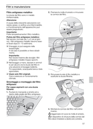 57
Filtri e manutenzione
Filtro antigrasso metallico
Le stuoie del filtro sono in metallo
ininfiammabile.
Attenzione:
A causa della crescente saturazione con
residui grassi, si verifica una infiammabilità,
e il funzionamento dell'apparecchio può
essere pregiudicato.
Importante:
Pulire tempestivamente il filtro metallico.
Pulizia del filtro antigrasso metallico:
Nel servizio normale (da 1 a 2 ore al gior-
no), i filtri antigrasso metallici devono esse-
re lavati dopo 8 – 10 settimane.
❑ Il lavaggio si può eseguire nella
lavastoviglie.
In tal caso è possibile un lieve sbiadi-
mento.
Importante:
Non lavare insieme alle stoviglie i filtri
antigrasso metallici troppo sporchi.
❑ Nel lavaggio a mano, lasciare in ammol-
lo per alcune ore le stuoie del filtro in
una soluzione di lavaggio bollente.
Poi spazzolarle, sciacquarle bene e farle
sgocciolare.
❑ Usare solo filtri originali.
Così si assicura un funzionamento
ottimale.
Smontaggio e montaggio del filtro
antigrasso
Per cappe aspiranti con una stuoia
filtrante:
1. Ruotare le manopole a sinistra ed a
destra della griglia del filtro antigrasso.
2. Premere la molla di arresto e rimuovere
la cornice del filtro.
3. Rimuovere la rete di filo metallico e
sostituite la stuoia filtrante.
4. Montare la cornice del filtro nell'ordine
inverso.
ṇAgganciare di nuovo la molla di arresto.
ṇIl dispositivo di chiusura della cornice del
filtro deve innestarsi a destra ed a sinistra.
5750.197 457+458.Bo/Si.qxd 24.01.2005 10:08 Uhr Seite 57
 