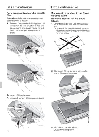 58
Filtri e manutenzione
Smontaggio e montaggio del filtro a
carbone attivo
Per cappe aspiranti con una stuoia
filtrante:
1. Smontaggio del filtro vedi filtro antigras-
so.
❑ La rete di filo metallico non è sempre
necessaria nel montaggio di un filtro a
carbone attivo.
2. Stendere il filtro a carbone attivo sulla
stuoia filtrante e bloccarlo.
3. Montare la cornice del filtro.
❑Vedi filtro antigrasso.
Per le cappe aspiranti con due cassette
filtro:
Attenzione: le lampade alogene devono
essere spente e fredde.
1. Premere l'arresto dei filtri antigrasso nel
senso della freccia e ruotare il filtro anti-
grasso prima solo leggermente verso il
basso. Liberarlo poi tirandolo verso
avanti.
2. Lavare i filtri antigrasso.
3. Inserire di nuovo i filtri antigrasso lavati.
Filtro a carbone attivo
5750.197 457+458.Bo/Si.qxd 24.01.2005 10:08 Uhr Seite 58
 
