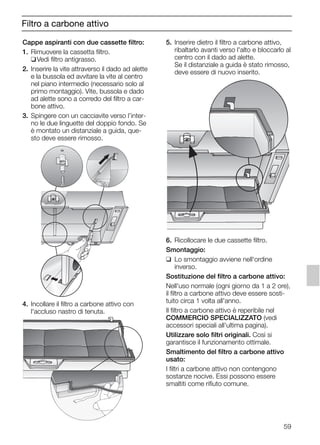 59
Filtro a carbone attivo
Cappe aspiranti con due cassette filtro:
1. Rimuovere la cassetta filtro.
❑Vedi filtro antigrasso.
2. Inserire la vite attraverso il dado ad alette
e la bussola ed avvitare la vite al centro
nel piano intermedio (necessario solo al
primo montaggio). Vite, bussola e dado
ad alette sono a corredo del filtro a car-
bone attivo.
3. Spingere con un cacciavite verso l’inter-
no le due linguette del doppio fondo. Se
è montato un distanziale a guida, que-
sto deve essere rimosso.
4. Incollare il filtro a carbone attivo con
l'accluso nastro di tenuta.
5. Inserire dietro il filtro a carbone attivo,
ribaltarlo avanti verso l'alto e bloccarlo al
centro con il dado ad alette.
Se il distanziale a guida è stato rimosso,
deve essere di nuovo inserito.
6. Ricollocare le due cassette filtro.
Smontaggio:
❑ Lo smontaggio avviene nell'ordine
inverso.
Sostituzione del filtro a carbone attivo:
Nell'uso normale (ogni giorno da 1 a 2 ore),
il filtro a carbone attivo deve essere sosti-
tuito circa 1 volta all'anno.
Il filtro a carbone attivo è reperibile nel
COMMERCIO SPECIALIZZATO (vedi
accessori speciali all'ultima pagina).
Utilizzare solo filtri originali. Così si
garantisce il funzionamento ottimale.
Smaltimento del filtro a carbone attivo
usato:
I filtri a carbone attivo non contengono
sostanze nocive. Essi possono essere
smaltiti come rifiuto comune.
5750.197 457+458.Bo/Si.qxd 24.01.2005 10:08 Uhr Seite 59
 