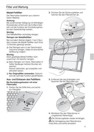 5
Filter und Wartung
2. Drücken Sie die Sicherungsfeder und
nehmen Sie den Filterrahmen ab.
3. Entfernen Sie das Drahtgitter und
tauschen Sie die Filtermatte aus.
4. Montieren Sie den Filterrahmen in
umgekehrter Reihenfolge.
ṇDie Sicherungsfeder wieder einhängen.
ṇDie Verriegelung des Filterrahmens
muss links und rechts einrasten!
Metall-Fettfilter
Die Filtermatten bestehen aus unbrenn-
barem Material.
Achtung:
Bei zunehmender Sättigung mit fetthaltigen
Rückständen erhöht sich die Entflammbar-
keit und die Funktion der Dunstabzugshau-
be kann beeinträchtigt werden.
Wichtig:
Den Metallfettfilter rechtzeitig reinigen.
Reinigen der Metallfettfilter:
Bei normalem Betrieb (täglich 1 bis 2 Stun-
den) müssen die Metall-Fettfilter nach 8 bis
10 Wochen gereinigt werden.
❑ Das Reinigen kann in der Geschirrspül-
maschine erfolgen. Dabei ist eine leichte
Verfärbung möglich.
Wichtig:
Stark gesättigte Metall-Fettfilter nicht
zusammen mit Geschirr reinigen.
❑ Beim Reinigen von Hand, Filtermatten in
heißer Spüllauge mehrere Stunden ein-
weichen.
Danach abbürsten, gut ausspülen und
abtropfen lassen.
❑ Nur Originalfilter verwenden. Dadurch
wird die optimale Funktion gewährleistet.
Aus- und Einbauen des Fettfilters
Bei Dunstabzugshauben mit einer
Filtermatte:
1. Drehen Sie die Griffe links und rechts
am Filtergitter.
5750.197 457+458.Bo/Si.qxd 24.01.2005 10:08 Uhr Seite 5
 