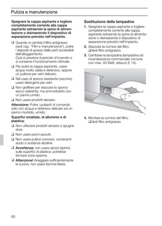 60
Pulizia e manutenzione
Sostituzione delle lampadine
1. Spegnere la cappa aspirante e togliere
completamente corrente alla cappa
aspirante estraendo la spina di alimenta-
zione o disinserendo il dispositivo di
separazione previsto nell'impianto.
2. Staccare la cornice del filtro.
❑Vedi filtro antigrasso.
3. Cambiare la lampadina (lampadina ad
incandescenza commerciale comune
con max. 40 Watt, attacco E 14).
4. Montare la cornice del filtro.
❑Vedi filtro antigrasso.
Spegnere la cappa aspirante e togliere
completamente corrente alla cappa
aspirante estraendo la spina di alimen-
tazione o disinserendo il dispositivo di
separazione previsto nell'impianto.
❑ Quando si cambia il filtro antigrasso
(vedi cap. "Filtri e manutenzione"), pulire
i depositi di grasso dalle parti accessibili
dell'alloggiamento.
Così si previene il pericolo d'incendio e
si conserva il funzionamento ottimale.
❑ Per pulire la cappa aspirante, usare
acqua molto calda e detersivo, oppure
un pulitore per vetri delicato.
❑ Nel caso di sporco resistente (vecchio),
usare detergenti per vetri.
❑ Non graffiare per staccare lo sporco
secco aderente, ma ammorbidirlo con
un panno umido.
❑ Non usare prodotti abrasivi.
Attenzione: Pulire i pulsanti di comando
solo con acqua e detersivo delicato ed un
panno morbido, umido.
Superfici smaltate, di alluminio e di
plastica:
❑ Non utilizzare prodotti abrasivi o spugne
dure.
❑ Non usare panni asciutti.
❑ Non usare pulitori corrosivi, contenenti
acido o sostanze alcaline.
❑ Avvertenza: non usare alcool (spirito)
sulle superfici di plastica; potrebbe
formare zone opache.
❑ Attenzione! Arieggiare sufficientemente
la cucina, non usare fiamme libere.
5750.197 457+458.Bo/Si.qxd 24.01.2005 10:08 Uhr Seite 60
 