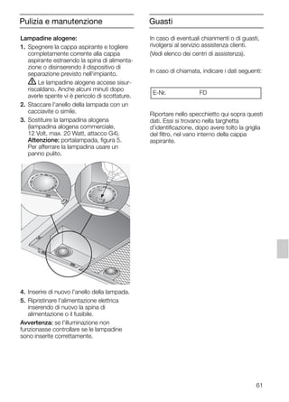 61
Lampadine alogene:
1. Spegnere la cappa aspirante e togliere
completamente corrente alla cappa
aspirante estraendo la spina di alimenta-
zione o disinserendo il dispositivo di
separazione previsto nell'impianto.
ṇ Le lampadine alogene accese sisur-
riscaldano. Anche alcuni minuti dopo
averle spente vi è pericolo di scottature.
2. Staccare l'anello della lampada con un
cacciavite o simile.
3. Sostituire la lampadina alogena
(lampadina alogena commerciale,
12 Volt, max. 20 Watt, attacco G4).
Attenzione: portalampada, figura 5.
Per afferrare la lampadina usare un
panno pulito.
4. Inserire di nuovo l'anello della lampada.
5. Ripristinare l'alimentazione elettrica
inserendo di nuovo la spina di
alimentazione o il fusibile.
Avvertenza: se l'illuminazione non
funzionasse controllare se le lampadine
sono inserite correttamente.
In caso di eventuali chiarimenti o di guasti,
rivolgersi al servizio assistenza clienti.
(Vedi elenco dei centri di assistenza).
In caso di chiamata, indicare i dati seguenti:
Riportare nello specchietto qui sopra questi
dati. Essi si trovano nella targhetta
d'identificazione, dopo avere tolto la griglia
del filtro, nel vano interno della cappa
aspirante.
E-Nr. FD
GuastiPulizia e manutenzione
5750.197 457+458.Bo/Si.qxd 24.01.2005 10:08 Uhr Seite 61
 