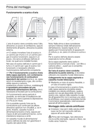 63
Funzionamento a scarico d'aria
Nota: Nella stima si deve considerare
sempre il bilancio totale dell'aerazione
dell'abitazione. Questa regola non si
applica per il funzionamento di apparecchi
di cottura, p. es. piano di cottura e cucina a
gas.
Per lo scarico dell'aria devono essere
osservate le norme ufficiali.
Se la cappa aspirante viene usata in
funzionamento a ricircolo d'aria - con filtro a
carbone attivo -, quest'uso è consentito
senza limitazioni.
Se l'aria di scarico viene condotta
attraverso la parete esterna, si dovrebbe
utilizzare una cassetta murale telescopica.
Collegamento tra la cappa aspirante e
cassetta murale telescopica:
❑ Mediante un tubo di scarico flessibile, o
un tubo di scarico rigido.
In caso di funzionamento a scarico d'aria,
nella cappa aspirante dovrebbe essere
installata una valvola antiriflusso, qualora
questa non sia già disponibile nel tubo di
scarico aria, oppure nella cassetta murale.
Se all'apparecchio non è acclusa una valvo-
la antiriflusso, può essere acquistata tramite
il commercio specializzato, (vedi accessori
speciali all'ultima pagina).
Montaggio della valvola antiriflusso
❑ Innestare i due perni della valvola antirif-
lusso nei fori nel manicotto dell'aria
oppure all'uscita dell'aria.
ṇPrima del montaggio, fare attenzione
che la scritta stampata, oppure a rilievo, sia
rivolta verso l'esterno.
Prima del montaggio
L'aria di scarico viene condotta verso l'alto,
attraverso un pozzo di ventilazione, oppure
direttamente all'aperto, attraverso la parete
esterna.
D É vietato immettere l'aria di scarico in
un camino per il fumo o in un camino per i
gas di scarico funzionanti, oppure in un
pozzo, che serve al deflusso dell'aria di
locali, nei quali sono installati focolari.
Nel caso di scarico dell'aria in camini per il
fumo o in camini per i gas di scarico non
funzionanti, è necessario ottenere
l'autorizzazione dell'autorità competente.
D Per il funzionamento a scarico d'aria
della cappa aspirante, con contempora-
neo funzionamento di combustioni
dipendenti dal camino (come p. es. appa-
recchi di riscaldamento a gas, olio combu-
stibile oppure a carbone,
scaldacqua a flusso continuo, scaldabagni)
è necessario provvedere ad una
sufficiente alimentazione dell'aria, che è
necessaria al focolare per la combustione.
Un funzionamento senza pericolo è
possibile, se nel locale d'installazione del
focolare non viene superata la depressione
di 4 Pa (0,04 mbar).
Ciò è possibile quando l'aria per la
combustione può continuare ad affluire
attraverso aperture non chiudibili, p. es in
porte, finestre, cassette murali di
alimentazione/scarico d'aria, oppure per
mezzo di altri provvedimenti tecnici, come
interdizione reciproca e simili.
Un cassetta murale di alimentazione/
scarico dell'aria da sola non garantisce il
rispetto del valore limite.
5750.197 457+458.Bo/Si.qxd 24.01.2005 10:08 Uhr Seite 63
 