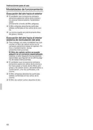 68
Evacuación del aire hacia el exterior
❑ El ventilador que incorpora la campana
extractora aspira los vahos de la cocina y
los evacúa hacia el exterior, haciéndolos
pasar
previamente a través del filtro antigrasa.
❑ El filtro antigrasa absorbe las partículas
sólidas contenidas en los vahos de la coci-
na.
❑ La cocina queda así prácticamente libre
de grasa y olores.
Evacuación del aire hacia el interior
(sistema de recirculación del aire)
❑ Para trabajar con esta modalidad hay que
montar un filtro de carbón activo en la
campana extractora (véase el capítulo «Fil-
tros y mantenimiento» de las
presentes Instrucciones).
El filtro de carbón activo se puede
adquirir en el comercio especializado
(véanse a este respecto los accesorios
opcionales que figuran en la última pági-
na de estas instrucciones)
❑ El ventilador que incorpora la campana
extractora aspira los vahos de la cocina y
los hace pasar a través de los filtros anti-
grasa y de carbón activo, devolviéndolos a
continuación, una vez purificados, a la
cocina.
❑ El filtro antigrasa absorbe las partículas
sólidas contenidas en los vahos de la
cocina.
❑ El filtro de carbón activo absorbe el olor.
Modalidades de funcionamiento
Instrucciones para el uso
5750.197 457+458.Bo/Si.qxd 24.01.2005 10:08 Uhr Seite 68
 