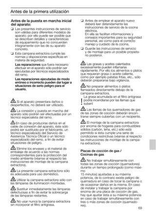 69
Antes de la puesta en marcha inicial
del aparato:
❑ Las presentes instrucciones de servicio
son válidas para diferentes modelos de
aparato; por ello puede ser posible que
se describan detalles y características
de equipamiento que no concuerden
íntegramente con las de su aparato
concreto.
❑ Esta campana extractora cumple las
normas y disposiciones específicas en
materia de seguridad.
Las reparaciones que fuera necesario
efectuar en el aparato sólo podrán ser
ejecutadas por técnicos especializados
del ramo.
Las reparaciones ejecutadas de modo
erróneo o incorrecto pueden dar lugar a
situaciones de serio peligro para el
usuario.
❑ Antes de emplear el aparato nuevo
deberá leer detenidamente las
instrucciones de servicio de la cocina
eléctrica.
En ella se facilitan informaciones y
consejos importantes para su seguridad
personal, así como para el correcto
manejo y cuidado de la cocina.
❑ Guarde las instrucciones de servicio
y de montaje para un posible propieta-
rio posterior.
Antes de la primera utilización
ṇ Si el aparato presentara daños o
desperfectos, no deberá ser utilizado.
ṇ La conexión y puesta en marcha del
aparato sólo podrán ser efectuadas por un
técnico especialista del ramo.
ṇEn caso de producirse daños en el
cable de conexión del aparato, éste sólo
podrá ser sustituido por el fabricante, un
técnico especializado del Servicio de
Asistencia Técnica Oficial o un técnico
especializado del ramo, a fin de evitar
situaciones de peligro.
ṇ Elimine los envases y el material de
embalaje de acuerdo a las normas
correspondientes para la protección del
medio ambiente (véanse al respecto las
instrucciones de montaje de la campana
extractora).
ṇ La presente campana extractora sólo
es adecuada para uso doméstico.
ṇ Utilizar la campana extractora sólo con
las lámparas de iluminación montadas.
ṇ Sustituir inmediatamente las lámparas
defectuosas a fin de evitar la sobrecarga
de las lámparas restantes.
ṇ No usar nunca la campana extractora
sin incorporar el filtro antigrasa.
ṇ Las grasas y aceites calentados
excesivamente pueden inflamarse
rápidamente. Por ello los alimentos o platos
que requieran grasa o aceite caliente,
como por ejemplo patatas fritas, etc., sólo
deberán prepararse bajo vigilancia.
ṇNo preparar alimentos o platos
flameados directamente debajo de la
campana extractora.
La grasa acumulada en el filtro antigrasa
podría incendiarse por las llamas que
!suben!
ṇ Las llamas de los quemadores de gas
de las zonas de cocción deberán encon-
trarse siempre cubiertas con un recipiente.
ṇ El montaje de la campana extractora
por encima de hogares para combustibles
sólidos (carbón, leña, etc.) sólo está
permitido si ésta cumple una serie de
condiciones restrictivas (véanse al respecto
las instrucciones de montaje de la campa-
na extractora).
Placas de cocción de gas /
Cocinas de gas
ṇ No trabajar simultáneamente con
todas las zonas de cocción (quemadores)
durante un tiempo prolongado (como máxi-
mo
15 minutos) ajustadas a su máxima
potencia, de lo contrario existe peligro de
quemadura en caso de tocar la campana o
de ocasionar daños en la misma. En caso
de instalar y trabajar la campana por
encima de una placa de cocción de gas,
hay que ajustar ésta a su máxima potencia
en caso de trabajar simultáneamente con
tres o más zonas de cocción (quemado-
res).
5750.197 457+458.Bo/Si.qxd 24.01.2005 10:08 Uhr Seite 69
 